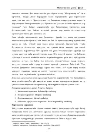 Маркетингийн үндэс 2013
19
ажиллагаа явагддаг бол маркетингийн үзэл баримтлалаар “Мэдэр-хариу өг” гэсэн
зарчимтай. Теодер Левит борлуулалт болон маркетингийн үзэл баримтлалыг
харьцуулан авч үзэхдээ “борлуулалтын үзэл баримтлал нь борлуулагчдын хэрэгцээн
дээр төвлөрдөг бол маркетингийн үзэл баримтлал нь худалдан авагчийн хэрэгцээн дээр
төвлөрдөг” гэсэн байдаг. Маркетингийн үзэл баримтлалаар хэрэглэгчид ямар
бүтээгдэхүүнийг хүсч байгааг мэдсэний үндсэн дээр тухайн бүтээгдэхүүнээр
хэрэглэгчдийг хангах үйл ажиллагаа юм.
Үнэт зүйлийн маркетингийн үзэл баримтлал: Үүнийг үнэ цэнэд тулгуурласан
маркетингийн үзэл баримтлал гэж нэрлэх нь бий. Та хэрэглэгчдэд ямар зүйлийг өгнө
хариуд нь тийм зүйлийг авах болно гэсэн зарчимтай. Хэрэглэгчийн тухайн
бүтээгдэхүүн үйлчилгээнд зарцуулах цаг хугацаа болон мөнгөөр үнэ цэнийг
тодорхойлно. Хэрэглэгчид өөрт хэрэгтэй гэж үзсэн бүтээгдэхүүндээ харамгүй цаг
хугацаа зарцуулан хайж үнэтэй худалдан авдаг. Юуг хэрэгтэй хэмээн үзэж байгаа нь
тэдний үнэт зүйлстэй холбоотой байдаг. Хэрвээ байгууллага үнэт зүйлд тулгуурласан
маркетинг явуулах гэж байгаа бол хэрэглэгч, өрсөлдөгчийнхөө талаар мэдээлэл
цуглуулж судалгаа хийн тэрхүү мэдээллээ харамгүй хуваалцдаг байх ёстой. Үнэт
зүйлийн удирдлагыг байгууллагууд хэрхэн бий болгох вэ 6 гэдэгт хариу болгож
мэдээллээ хуваалцах, зардал үр ашгийг тэнцвэржүүлэх, хэрэглэгчтэйгээ харилцаа
тогтоох гэсэн 3 зүйлийг хийх хэрэгтэй гэсэн байдаг.
Холистик маркетингийн үзэл баримтлал7:Холистик маркетингийн үзэл баримтлал нь
маркетингийн хөтөлбөр, үйл ажиллагаа, загвар, хөгжил дээр суурилдаг бөгөөд эдгээр
үйл ажиллагааг харилцан хамааралтайгаар өргөн хүрээтэйгээр авч үзэхийг хэлнэ.
Холистик маркетинг нь дараах 4 хэсгээс бүрдэнэ.
1. Харилцааны маркетинг. Relationship marketing.
2. Нэгдмэл маркетинг. Integrated marketing.
3. Дотоод маркетинг. Internal marketing.
4. Нийгмийн хариуцлагын маркетинг. Social responsibility marketing.
Харилцааны маркетинг
Байгууллагын маркетингийн үйл ажиллагааны амжилт ололтонд шууд ба шууд бусаар
байгууллага болон хувь хүмүүсийн харилцаа нөлөөлж байдаг. Тиймээс харилцааны
маркетингийн зорилго нь хэрэглэгч, бэлтгэн нийлүүлэгч, зуучлагч, бусад маркетингийн
харилцагч түншүүдийг урт хугацаанд сэтгэл ханамжтай байлгах асуудал юм.
6 Marketing, Dhruv Grewal, Michael Levy, 2008, p17-20
7 Marketing management, Philip Kotler, Kevin Lane Keller, 2006, p16-22
 
