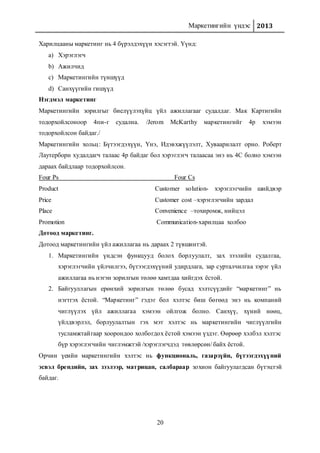 Маркетингийн үндэс 2013
20
Харилцааны маркетинг нь 4 бүрэлдэхүүн хэсэгтэй. Үүнд:
a) Хэрэглэгч
b) Ажилчид
c) Маркетингийн түншүүд
d) Санхүүгийн гишүүд
Нэгдмэл маркетинг
Маркетингийн зорилгыг биелүүлэхүйц үйл ажиллагааг судалдаг. Мак Картигийн
тодорхойлсоноор 4пи-г судална. /Jerom McKarthy маркетингийг 4р хэмээн
тодорхойлсон байдаг./
Маркетингийн хольц: Бүтээгдэхүүн, Үнэ, Идэвхжүүлэлт, Хуваарилалт орно. Роберт
Лаутерборн худалдагч талаас 4р байдаг бол хэрэглэгч талаасаа энэ нь 4С болно хэмээн
дараах байдлаар тодорхойлсон.
Four Ps Four Cs
Product Customer solution- хэрэглэгчийн шийдвэр
Price Customer cost –хэрэглэгчийн зардал
Place Convenience –тохиромж, нийцэл
Promotion Communication-харилцаа холбоо
Дотоод маркетинг.
Дотоод маркетингийн үйл ажиллагаа нь дараах 2 түвшинтэй.
1. Маркетингийн үндсэн функцууд болох борлуулалт, зах зээлийн судалгаа,
хэрэглэгчийн үйлчилгээ, бүтээгдэхүүний удирдлага, зар сурталчилгаа зэрэг үйл
ажиллагаа нь нэгэн зорилгын төлөө хамтдаа хийгдэх ёстой.
2. Байгууллагын ерөнхий зорилгын төлөө бусад хэлтсүүдийг “маркетинг” нь
нэгтгэх ёстой. “Маркетинг” гэдэг бол хэлтэс биш бөгөөд энэ нь компаний
чиглүүлэх үйл ажиллагаа хэмээн ойлгож болно. Санхүү, хүний нөөц,
үйлдвэрлэл, борлуулалтын гэх мэт хэлтэс нь маркетингийн чиглүүлгийн
тусламжтайгаар хоорондоо холбогдох ёстой хэмээн үздэг. Өөрөөр хэлбэл хэлтэс
бүр хэрэглэгчийн чиглэмжтэй /хэрэглэгчдэд төвлөрсөн/ байх ёстой.
Орчин үеийн маркетингийн хэлтэс нь функциональ, газарзүйн, бүтээгдэхүүний
эсвэл брендийн, зах зээлээр, матрицан, салбараар зохион байгуулагдсан бүтэцтэй
байдаг.
 