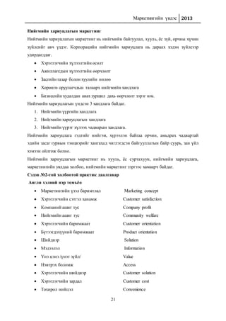 Маркетингийн үндэс 2013
21
Нийгмийн хариуцлагын маркетинг
Нийгмийн хариуцлагын маркетинг нь нийгмийн байгуулал, хууль, ёс зүй, орчны хүчин
зүйлсийг авч үздэг. Корпорацийн нийгмийн хариуцлага нь дараах хэдэн зүйлсээр
удирдагддаг.
 Хэрэглэгчийн хүлээлтийн өсөлт
 Ажиллагсдын хүлээлтийн өөрчлөлт
 Засгийн газар болон хуулийн нөлөө
 Хөрөнгө оруулагчдын талаарх нийгмийн хандлага
 Бизнесийн худалдан авах зуршил дахь өөрчлөлт зэрэг юм.
Нийгмийн хариуцлагын үндсэн 3 хандлага байдаг.
1. Нийгмийн үүргийн хандлага
2. Нийгмийн хариуцлагын хандлага
3. Нийгмийн үүрэг хүлээх чадварын хандлага.
Нийгмийн хариуцлага гэдгийг нийгэм, хүрээлэн байгаа орчин, амьдрах чадвартай
эдийн засаг гурвын тэнцвэрийг хангахад чиглэгдсэн байгууллагын байр суурь, зан үйл
хэмээн ойлгож болно.
Нийгмийн хариуцлагын маркетинг нь хууль, ёс суртахуун, нийгмийн хариуцлага,
маркетингийн уялдаа холбоо, нийгмийн маркетинг зэргээс хамаарч байдаг.
Сэдэв №2-той холбоотой практик даалгавар
Англи хэлний нэр томъёо
 Маркетингийн үзэл баримтлал Marketing concept
 Хэрэглэгчийн сэтгэл ханамж Customer satisfaction
 Компаний ашиг тус Company profit
 Нийгмийн ашиг тус Community welfare
 Хэрэглэгчийн баримжаат Customer orientation
 Бүтээгдэхүүний баримжаат Product orientation
 Шийдвэр Solution
 Мэдээлэл Information
 Үнэ цэнэ /үнэт зүйл/ Value
 Нэвтрэх боломж Access
 Хэрэглэгчийн шийдвэр Customer solution
 Хэрэглэгчийн зардал Customer cost
 Тохирол нийцэл Convenience
 