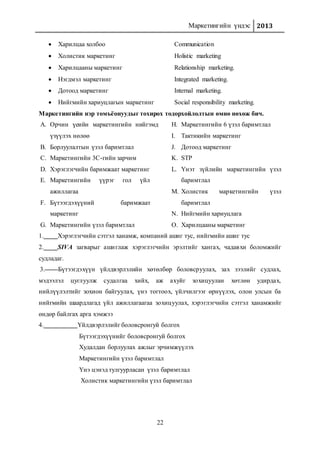 Маркетингийн үндэс 2013
22
 Харилцаа холбоо Communication
 Холистик маркетинг Holistic marketing
 Харилцааны маркетинг Relationship marketing.
 Нэгдмэл маркетинг Integrated marketing.
 Дотоод маркетинг Internal marketing.
 Нийгмийн хариуцлагын маркетинг Social responsibility marketing.
Маркетингийн нэр томъёонуудыг тохирох тодорхойлолтын өмнө нөхөж бич.
A. Орчин үеийн маркетингийн нийгэмд
үзүүлэх нөлөө
B. Борлуулалтын үзэл баримтлал
C. Маркетингийн 3С-гийн зарчим
D. Хэрэглэгчийн баримжаат маркетинг
E. Маркетингийн үүрэг гол үйл
ажиллагаа
F. Бүтээгдэхүүний баримжаат
маркетинг
G. Маркетингийн үзэл баримтлал
H. Маркетингийн 6 үзэл баримтлал
I. Тактикийн маркетинг
J. Дотоод маркетинг
K. STP
L. Үнэт зүйлийн маркетингийн үзэл
баримтлал
M. Холистик маркетингийн үзэл
баримтлал
N. Нийгмийн хариуцлага
O. Харилцааны маркетинг
1. Хэрэглэгчийн сэтгэл ханамж, компаний ашиг тус, нийгмийн ашиг тус
2. SIVA загварыг ашиглаж хэрэглэгчийн эрэлтийг хангах, чадавхи боломжийг
судладаг.
3. Бүтээгдэхүүн үйлдвэрлэлийн хөтөлбөр боловсруулах, зах зээлийг судлах,
мэдээлэл цуглуулж судалгаа хийх, аж ахуйг зохицуулан хөтлөн удирдах,
нийлүүлэлтийг зохион байгуулах, үнэ тогтоох, үйлчилгээг өрнүүлэх, олон улсын ба
нийгмийн шаардлагад үйл ажиллагаагаа зохицуулах, хэрэглэгчийн сэтгэл ханамжийг
өндөр байлгах арга хэмжээ
4. Үйлдвэрлэлийг боловсронгуй болгох
Бүтээгдэхүүнийг боловсронгуй болгох
Худалдан борлуулах ажлыг эрчимжүүлэх
Маркетингийн үзэл баримтлал
Үнэ цэнэд тулгуурласан үзэл баримтлал
Холистик маркетингийн үзэл баримтлал
 