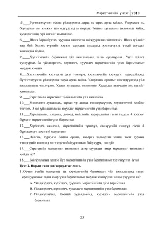 Маркетингийн үндэс 2013
23
5. Бүтээгдэхүүнээ эхэлж үйлдвэрлээд дараа нь зарах аргаа хайдаг. Удирдлага нь
борлуулалтын хэмжээг нэмэгдүүлэхэд анхаардаг. Богино хугацааны төлөвлөлт хийж,
худалдагчийн эрх ашгийг хамгаалдаг.
6. Шинэ бараа бүтээх, хуучнаа шинэчлэн сайжруулахад чиглэгдэнэ. Шинэ зүйлийг
яаж бий болгох түүнийг хэрхэн удирдаж амьдралд хэрэгжүүлэх тухай асуудал
хөндөгдөх болно.
7. Хэрэглэгчийн баримжаат үйл ажиллагаанд татан оролцуулах. Үнэт зүйлст
тулгуурлах ба үйлдвэрлэгч, хэрэглэгч, зуучлагч маркетингийн үзэл баримтлалыг
мөрдөж хэвших
8. Хэрэглэгчийн хэрэгцээн дээр төвлөрч, хэрэглэгчийн хэрэгцээг тодорхойлоод
бүтээгдэхүүнээ үйлдвэрлэж зарах аргаа хайна. Удирдлага орлогыг нэмэгдүүлэхэд үйл
ажиллагаагаа чиглүүлнэ. Удаан хугацаанд төлөвлөнө. Худалдан авагчдын эрх ашгийг
хамгаалдаг.
9. Стратегийн маркетинг төлөвлөлтийн үйл ажиллагаа
10. Мэдээллээ хуваалцах, зардал үр ашгаа тэнцвэржүүлэх, хэрэглэгчтэй холбоо
тогтоох, 3 гол үйл ажиллагаа явуулдаг маркетингийн үзэл баримтлал
11. Харилцааны, нэгдмэл, дотоод, нийгмийн хариуцлагын гэсэн үндсэн 4 хэсгээс
бүрддэг маркетингийн үзэл баримтлал
12. Хэрэглэгч, ажилчид, маркетингийн түншүүд, санхүүгийн гишүүд гэсэн 4
бүрэлдэхүүн хэсэгтэй маркетинг
13. Нийгэм, хүрээлэн байгаа орчин, амьдрах чадвартай эдийн засаг гурвын
тэнцвэрийг хангахад чиглэгдсэн байгууллагын байр суурь, зан үйл
14. Стратегийн маркетинг төлөвлөлт дээр суурилан ямар маркетинг төлөвлөлт
хийдэг вэ?
15. Байгууллагын хэлтэс бүр маркетингийн үзэл баримтлалыг хэрэгжүүлэх ёстой
Тест 2. Цорын ганц зөв хариултыг сонго.
1. Орчин үеийн маркетинг нь хэрэглэгчийн баримжаат үйл ажиллагаанд татан
оролцуулахаас гадна ямар үзэл баримтлалыг мөрдөж хэвшүүлэх нөлөө үзүүлдэг вэ?
A. Үйлдвэрлэгч, хэрэглэгч, зуучлагч маркетингийн үзэл баримтлал
B. Үйлдвэрлэгч, хэрэглэгч, худалдагч маркетингийн үзэл баримтлал
C. Үйлдвэрлэгчид, бөөний худалдаачид, хэрэглэгч маркетингийн үзэл
баримтлал
 