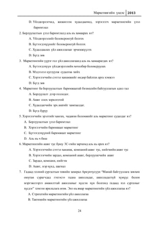 Маркетингийн үндэс 2013
24
D. Үйлдвэрлэгчид, жижиглэн худалдаачид, хэрэглэгч маркетингийн үзэл
баримтлал
2. Борлуулалтын үзэл баримтлалд аль нь хамаарах вэ?
A. Үйлдвэрлэлийг боловсронгуй болгох
B. Бүтээгдэхүүнийг боловсронгуй болгох
C. Худалдаалах үйл ажиллагааг эрчимжүүлэх
D. Бүгд зөв
3. Маркетингийн үүрэг гол үйл ажиллагаанд аль нь хамаарагдах вэ?
A. Бүтээгдэхүүн үйлдвэрлэлийн хөтөлбөр боловсруулах
B. Мэдээлэл цуглуулж судалгаа хийх
C. Хэрэглэгчийн сэтгэл ханамжийг өндөр байлгах арга хэмжээ
D. Бүгд зөв
4. Маркетинг ба борлуулалтын баримжаатай бизнесийн байгууллагын адил тал
A. Борлуулалт дээр голлодог.
B. Ашиг олох зорилготой
C. Худалдагчийн эрх ашгийг хамгаалдаг.
D. Бүгд буруу
5. Хэрэглэгчийн эрэлтийг хангах, чадавхи боломжийг аль маркетинг судалдаг вэ?
A. Борлуулалтын үзэл баримтлал
B. Хэрэглэгчийн баримжаат маркетинг
C. Бүтээгдэхүүний баримжаат маркетинг
D. Аль нь ч биш
6. Маркетингийн ашиг тус буюу 3С-гийн зарчимд аль нь орох вэ?
А. Хэрэглэгчийн сэтгэл ханамж, компаний ашиг тус, нийгмийн ашиг тус
B. Хэрэглэгчийн зардал, компаний ашиг, борлуулагчийн ашиг
C. Зардал, компани, нийгэм
D. Ашиг, нэр хүнд, шагнал
7. Гадаад хэлний сургалтын төвийн захирал Ариунчулуун “Манай байгууллага зөвхөн
оюутан сурагчдад гэхээсээ гадна ажилладаг, ажилладаггүй хүмүүс болон
мэргэжлээрээ амжилттай ажиллахыг хүссэн хүн болгонд гадаад хэл сургахыг
хүсдэг” хэмээн ярилцлага өгөв. Энэ нь ямар маркетингийн үйл ажиллагаа вэ?
A. Стратегийн маркетингийн үйл ажиллагаа
B. Тактикийн маркетингийн үйл ажиллагаа
 
