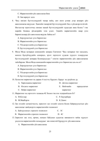 Маркетингийн үндэс 2013
25
C. Маркетингийн үйл ажиллагаа биш
D. Зөв хариулт алга
8. “Бид зөвхөн бүтээгдэхүүний чанар хийц, амт өнгө үзэмж дээр анхаарч үйл
ажиллагаагаа явуулдаг. Хамгийн чанартай бүтээгдэхүүнийг бид л үйлдвэрлэх ёстой.
Ингэснээр хэрэглэгчид зөвхөн манай бүтээгдэхүүнийг худалдан авах болно.” гэж
нарийн боовны үйлдвэрийн эзэн үздэг. Эднийх маркетингийн ямар үзэл
баримтлалаар үйл ажиллагаа явуулж байна вэ?
A. Борлуулалтын үзэл баримтлал
B. Маркетингийн үзэл баримтлал
C. Үйлдвэрлэлийн үзэл баримтлал
D. Бүтээгдэхүүний үзэл баримтлал
9. Мила Мода загварын компанийн захирал Ганчимэг “Бид загварын чиг хандлага,
монгол бүсгүйчүүдийн сонирхол, эрэлт хэрэгцээг судалж түүндээ тохируулан
бүтээгдэхүүний загвараа боловсруулдаг.” хэмээн маркетингийн үйл ажиллагаагаа
тайлбарлав. Мила Мода компанийн маркетингийн үзэл баримтлал аль нь вэ?
A. Борлуулалтын үзэл баримтлал
B. Маркетингийн үзэл баримтлал
C. Үйлдвэрлэлийн үзэл баримтлал
D. Бүтээгдэхүүний үзэл баримтлал
10. Холистик маркетинг нь дараах 4 хэсгээс бүрдэнэ. Бурууг нь дугуйлна уу.
A. Харилцааны маркетинг
B. Нэгдмэл маркетинг
C. Нейро маркетинг
D. Дотоод маркетинг
E. Нийгмийн хариуцлагын
маркетинг
11. Маркетинг нь хэрэглэгч талаасаа 4С болно гэж хэн тодорхойлсон бэ?
A. Ф.Котлер
B. Ж.МакКарти
C. Р.Лаутерборн
D. К.Левит
12. Зах зээлийг сегментчилэх, зорилтот зах зээлийг сонгох болон байршуулалтын үйл
ажиллагааг шийдвэрлэх маркетингийн төлөвлөлт
A. Байгууллагын стратеги төлөвлөлт
B. Маркетингийн стратеги төлөвлөлт
C. 3С
D. 4С
13. Зорилтот зах зээл, орчин, нөхцөл байдлын судалгаа шинжилгээ хийж түүндээ
үндэслэн маркетингийн хольцуудыг зөв зохистой бүрдүүлэх үйл ажиллагаа
A. Маркетингийн үйл ажиллагаа
 
