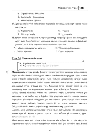 Маркетингийн үндэс 2013
26
B. Стратегийн үйл ажиллагаа
C. Санхүүгийн үйл ажиллагаа
D. Маркетингийн судалгаа
14. Бүтээгдэхүүний үзэл баримтлалаар маркетинг явуулахад хэний эрх ашгийг эхэлж
харгалзах вэ?
A. Хэрэглэгчийн
B. Үйлдвэрлэгчийн
C. Бүгдийн
D. Зуучлагчийн
15. Тухайн албан байгууллага руу ороход жижүүр найрсгаар хүлээн авч /жижүүрийн
үүрэгт ажил биш ч/ хэрэгцээт мэдээллээр ханган, хүлээлгийн танхимд кофе цайгаар
үйлчлэв. Энэ нь ямар маркетинг сайн байгаагийн илрэл вэ?
A. Нийгмийн хариуцлагын маркетинг
B. Дотоод маркетинг
C. Үйлчилгээний маркетинг
D. Гадаад маркетинг
Сэдэв №3 Маркетингийн орчин
3.1 Маркетингийн орчны тухай. Зорилтот хэрэглэгчидтэйгээ харилцаа холбоо тогтоон
маркетингийн үйл ажиллагаа явуулан амжилт олоход нөлөөлөл үзүүлдэг гадаад дотоод
хүчин зүйлсийг маркетингийн орчин гэдэг. Тиймээс маркетингийн орчныг гадаад
дотоод орчин гэж ангилдаг. Дотоод орчныг хянагддаг хүчин зүйлүүд, гадаад орчныг
хянагддаггүй хүчин зүйлүүд гэж үзнэ. Хянагддаг хүчин зүйлийг дотор нь дээд
удирдлагаар хянагддаг, маркетингаар хянагддаг хүчин зүйл хэмээн 2 ангилна.
Дотоод орчинд компаний өөрийн үйл ажиллагаа ордог. Компанийн өөрийн үйл
ажиллагаа гэдэгт салбар хэлтэс бүрийн буюу удирдлага, санхүү, судалгаа хөгжил,
борлуулалт, үйлдвэрлэл, санхүүгийн үйл ажиллагаа нь орно. Өөрөөр хэлбэл дотоод
хувьсагч хүчин зүйлүүд, зорилго, зорилт, бүтэц, техник аргачлал, ажилчид,
байгууллагын соёл, нөөцүүд зэрэг нь илүү нөлөөлөлтэйгөөр судлагдана.
Эдгээрээс дээд удирдлагаар хянагддаг хүчин зүйлст байгууллагын үйл ажиллагааны
чиглэл, ерөнхий бодлого стратеги, зорилго, хэлтэс албадын үйл ажиллагаа, үүрэг,
байгууллагын соёл гэх мэт.
Маркетингаар хянагддаг хүчин зүйлд маркетингийн албаны бүтэц, үйл ажиллагаа,
маркетингийн зорилт, хольцыг тодорхойлох, хяналт тавих үйл ажиллагаа орно. Гэхдээ
3.1 Маркетингийн орчны тухай
3.2 Маркетингийн орчны судалгаа шинжилгээ
 