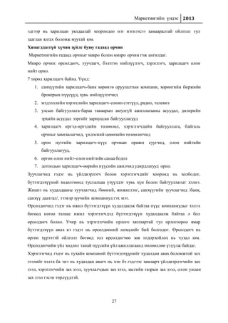 Маркетингийн үндэс 2013
27
эдгээр нь харилцан уялдаатай хоорондоо нэг нэгнээсээ хамааралтай ойлголт тул
зааглан ялгах боломж муутай юм.
Хянагддаггүй хүчин зүйлс буюу гадаад орчин
Маркетингийн гадаад орчныг макро болон микро орчин гэж ангилдаг.
Микро орчин: өрсөлдөгч, зуучлагч, бэлтгэн нийлүүлэгч, хэрэглэгч, харилцагч олон
нийт орно.
7 төрөл харилцагч байна. Үүнд:
1. санхүүгийн харилцагч-банк хөрөнгө оруулалтын компани, хөрөнгийн биржийн
брокерын пүүсүүд, хувь нийлүүлэгчид
2. мэдээллийн хэрэгслийн харилцагч-сонин сэтгүүл, радио, телевиз
3. улсын байгууллага-бараа таваарын аюулгүй ажиллагааны асуудал, дилерийн
эрхийн асуудал зэргийг хариуцсан байгууллагууд
4. харилцагч иргэд-иргэдийн төлөөлөл, хэрэглэгчдийн байгууллага, байгаль
орчныг хамгаалагчид, үндэсний цөөнхийн төлөөлөгчид
5. орон нутгийн харилцагч-пүүс орчмын оршин суугчид, олон нийтийн
байгууллагууд,
6. өргөн олон нийт-олон нийтийн санаа бодол
7. дотоодын харилцагч-өөрийн пүүсийн ажилчид удирдлагууд орно.
Зуучлагчид гэдэг нь үйлдвэрлэгч болон хэрэглэгчдийг хооронд нь холбодог,
бүтээгдэхүүний хөдөлгөөнд туслалцаа үзүүлдэг хувь хүн болон байгууллагыг хэлнэ.
Жишээ нь худалдааны зуучлагчид /бөөний, жижиглэн/, санхүүгийн зуучлагчид /банк,
санхүү даатгал/, тээвэр зуучийн компаниуд гэх мэт.
Өрсөлдөгчид гэдэг нь ижил бүтээгдэхүүн худалдаалж байгаа пүүс компаниудыг хэлэх
бөгөөд нөгөө талаас ижил хэрэглэгчдэд бүтээгдэхүүн худалдаалж байгаа л бол
өрсөлдөгч болно. Учир нь хэрэглэгчийн орлого хязгаартай тул орлогоороо ямар
бүтээгдэхүүн авах вэ гэдэг нь өрсөлдөөний нөхцлийг бий болгодог. Өрсөлдөгч нь
өргөн хүрээтэй ойлголт бөгөөд гол өрсөлдөгчөө зөв тодорхойлох нь чухал юм.
Өрсөлдөгчийн үйл хөдлөл танай пүүсийн үйл ажиллагаанд нөлөөллөө үзүүлж байдаг.
Хэрэглэгчид гэдэг нь тухайн компаний бүтээгдэхүүнийг худалдан авах боломжтой зах
зээлийг хэлэх ба энэ нь худалдан авагч нь хэн бэ гэдгээс хамаарч үйлдвэрлэгчийн зах
зээл, хэрэглэгчийн зах зээл, зуучлагчдын зах зээл, засгийн газрын зах зээл, олон улсын
зах зээл гэсэн төрлүүдтэй.
 