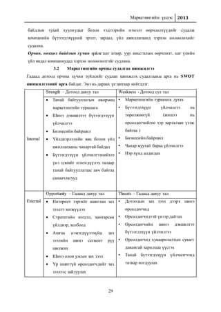 Маркетингийн үндэс 2013
29
байдлын тухай хуулиудыг болон тэдгээрийн нэмэлт өөрчлөлтүүдийг судалж
компанийн бүтээгдэхүүний эрэлт, зардал, үйл ажиллагаанд хэрхэн нөлөөлөхийг
судална.
Орчин, нөхцөл байдлын хүчин зүйлс:цаг агаар, уур амьсгалын өөрчлөлт, цаг үеийн
үйл явдал компаниудад хэрхэн нөлөөлөлтэйг судлана.
3.2 Маркетингийн орчны судалгаа шинжилгээ
Гадаад дотоод орчны хүчин зүйлсийг судлан шинжлэх судалгааны арга нь SWOT
шинжилгээний арга байдаг. Энэ нь дараах үе шатаар хийгддэг.
Internal
Strength – Дотоод давуу тал Weakness - Дотоод сул тал
 Танай байгууллагын өвөрмөц
маркетингийн туршлага
 Шинэ дэвшилтэт бүтээгдэхүүн
үйлчилгээ
 Бизнесийн байршил
 Үйлдвэрлэлийн явц болон үйл
ажиллагааны чанартай байдал
 Бүтээгдэхүүн үйлчилгээнийхээ
үнэ цэнийг нэмэгдүүлэх талаар
танай байгууллагаас авч байгаа
санаачлагууд
• Маркетингийн туршлага дутах
• Бүтээгдэхүүн үйлчилгээ нь
төрөлжөөгүй (жишээ нь
өрсөлдөгчийгөө хэр харгалзан үзэж
байгаа )
• Бизнесийн байршил
• Чанар муутай бараа үйлчилгээ
• Нэр хүнд алдагдах
External
Opportunity – Гадаад давуу тал Threats – Гадаад давуу тал
 Интернет зэргийг ашиглан зах
зээлээ хөгжүүлэх
 Стратегийн нэгдэл, хамтарсан
үйлдвэр, холбоод
 Ашгаа нэмэгдүүлэхүйц зах
зээлийн шинэ сегмент рүү
шилжих
 Шинэ олон улсын зах зээл
 Үр ашиггүй өрсөлдөгчдийг зах
зээлээс зайлуулах
• Дотоодын зах зээл дээрх шинэ
өрсөлдөгчид
• Өрсөлдөгчидтэй үнээр дайтах
• Өрсөлдөгчийн шинэ дэвшилтэт
бүтээгдэхүүн үйлчилгээ
• Өрсөлдөгчид хуваарилалтын сувагт
давамгай харилцаа үүсгэх
• Танай бүтээгдэхүүн үйлчилгээнд
татвар ногдуулах
 