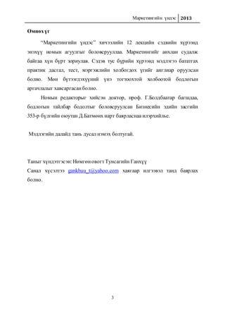 Маркетингийн үндэс 2013
3
Өмнөхүг
“Маркетингийн үндэс” хичээлийн 12 лекцийн сэдвийн хүрээнд
энэхүү номын агуулгыг боловсрууллаа. Маркетингийг анхлан судалж
байгаа хүн бүрт зориулав. Сэдэв тус бүрийн хүрээнд мэдлэгээ бататгах
практик дасгал, тест, мэргэжлийн холбогдох үгийг англиар оруулсан
болно. Мөн бүтээгдэхүүний үнэ тогтоохтой холбоотой бодлогын
аргачлалыг хавсаргасанболно.
Номын редакторыг хийсэн доктор, проф. Г.Болдбаатар багшдаа,
бодлогын тайлбар бодолтыг боловсруулсан Бизнесийн эдийн засгийн
353-р бүлгийн оюутан Д.Батмөнх нарт баярласнаа илэрхийлье.
Мэдлэгийн далайд тань дусал нэмэх болтугай.
Таныг хүндэтгэсэн:НөмгөновогтТунсагийн Ганхүү
Санал хүсэлтээ gankhuu_t@yahoo.com хаягаар илгээвэл танд баярлах
болно.
 
