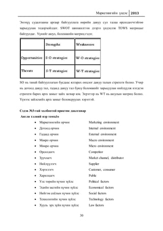 Маркетингийн үндэс 2013
30
Энэхүү судалгааны аргаар байгууллага өөрийн давуу сул талаа өрсөлдөгчтэйгөө
харьцуулан тодорхойлдог. SWOT шинжилгээн дээрээ үндэслэн TOWS матрицыг
байгуулдаг. Үүнийг аюул, боломжийн матриц гэдэг.
SO нь танай байгууллагын бусдаас ялгарах онцлог давуу талын стратеги болно. Учир
нь дотоод давуу тал, гадаад давуу тал буюу боломжийг харьцуулан нийлүүлж нэгдсэн
стратеги барих арга замыг хайх загвар юм. Эсрэгээр нь WT нь аюулын матриц болно.
Үүнээс зайлсхийх арга замыг боловсруулах хэрэгтэй.
Сэдэв №3-тай холбоотой практик даалгавар
Англи хэлний нэр томъёо
 Маркетингийн орчин Marketing environment
 Дотоод орчин Internal environment
 Гадаад орчин External environment
 Макро орчин Macro environment
 Микро орчин Micro environment
 Өрсөлдөгч Competitor
 Зуучлагч Market channel, distributor
 Нийлүүлэгч Supplier
 Хэрэглэгч Customer, consumer
 Харилцагч Public
 Улс төрийн хүчин зүйлс Political factors
 Эдийн засгийн хүчин зүйлс Economical factors
 Нийгэм соёлын хүчин зүйлс Social factors
 Технологийн хүчин зүйлс Technology factors
 Хууль эрх зүйн хүчин зүйлс Law factors
 