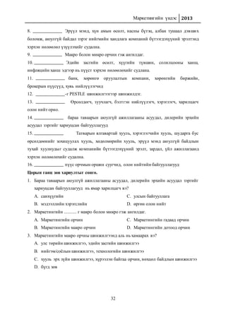 Маркетингийн үндэс 2013
32
8. Эрүүл мэнд, хүн амын өсөлт, насны бүтэц, албан тушаал дэвших
боломж, аюулгүй байдал зэрэг нийгмийн хандлага компаний бүтээгдэхүүний эрэлтэнд
хэрхэн нөлөөлөл үзүүлэхийг судална.
9. Макро болон микро орчин гэж ангилдаг.
10. Эдийн засгийн өсөлт, хүүгийн түвшин, солилцооны ханш,
инфляцийн ханш эдгээр нь пүүст хэрхэн нөлөөлөхийг судлана.
11. банк, хөрөнгө оруулалтын компани, хөрөнгийн биржийн,
брокерын пүүсүүд, хувь нийлүүлэгчид
12. -г PESTLE шинжилгээгээр шинжилдэг.
13. Өрсөлдөгч, зуучлагч, бэлтгэн нийлүүлэгч, хэрэглэгч, харилцагч
олон нийт орно.
14. бараа таваарын аюулгүй ажиллагааны асуудал, дилерийн эрхийн
асуудал зэргийг хариуцсан байгууллагууд
15. Татварын ялгавартай хууль, хэрэглэгчийн хууль, шударга бус
өрсөлдөөнийг зохицуулах хууль, хөдөлмөрийн хууль, эрүүл мэнд аюулгүй байдлын
тухай хуулиудыг судалж компанийн бүтээгдэхүүний эрэлт, зардал, үйл ажиллагаанд
хэрхэн нөлөөлөхийг судална.
16. пүүс орчмын оршин суугчид, олон нийтийн байгууллагууд
Цорын ганц зөв хариултыг сонго.
1. Бараа таваарын аюулгүй ажиллагааны асуудал, дилерийн эрхийн асуудал зэргийг
хариуцсан байгууллагууд нь ямар харилцагч вэ?
A. санхүүгийн
B. мэдээллийн хэрэгслийн
C. улсын байгууллага
D. өргөн олон нийт
2. Маркетингийн ........... г макро болон микро гэж ангилдаг.
A. Маркетингийн орчин
B. Маркетингийн макро орчин
C. Маркетингийн гадаад орчин
D. Маркетингийн дотоод орчин
3. Маркетингийн макро орчны шинжилгээнд аль нь хамаарах вэ?
A. улс төрийн шинжилгээ, эдийн засгийн шинжилгээ
B. нийгэм/соёлын шинжилгээ, технологийн шинжилгээ
C. хууль эрх зүйн шинжилгээ, хүрээлэн байгаа орчин, нөхцөл байдлын шинжилгээ
D. бүгд зөв
 