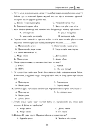 Маркетингийн үндэс 2013
33
4. Эрүүл мэнд, хүн амын өсөлт, насны бүтэц, албан тушаал дэвших боломж, аюулгүй
байдал зэрэг нь компаний бүтээгдэхүүний эрэлтэнд хэрхэн нөлөөлөл үзүүлэхийг
аль хүчин зүйлст оруулан судалдаг вэ?
A. Нийгэм соёлын хүчин зүйлс
B. Технологийн хүчин зүйлс
C. Улс төрийн хүчин зүйлс
D. Хууль эрх зүйн хүчин зүйлс
5. Пүүс орчмын оршин суугчид, олон нийтийн байгууллагууд нь ямар харилцагч вэ?
A. орон нутгийн
B. мэдээллийн хэрэгслийн
C. улсын байгууллага
D. өргөн олон нийт
6. Зорилтот хэрэглэгчидтэйгээ харилцаа холбоо тогтоон маркетингийн үйл ажиллагаа
явуулахад нөлөөлөл үзүүлдэг гадаад дотоод хүчин зүйлсийг .................гэдэг.
A. Маркетингийн орчин
B. Маркетингийн макро орчин
C. Маркетингийн гадаад орчин
D. Маркетингийн микро орчин
7. Аль орчинг хянаж болох вэ?
A. Макро орчин
B. Микро орчин
C. Дотоод орчин
D. Аль нь ч биш
8. Макро орчныг шинжилдэг шинжилгээний арга аль нь вэ?
A. SWOT
B. TOWS
C. PESTLE
D. Ийм арга байхгүй
9. Та хүнсний дэлгүүрийн эзэн бөгөөд 3 жил тасралтгүй үйл ажиллагаа явуулж байгаа.
Гэтэл танай дэлгүүрийн хажууд том супермаркет нээгдэв. Ямар орчин өөрчлөгдсөн
бэ?
A. Микро орчин
B. Макро орчин
C. Дотоод орчин
D. Өөрчлөгдөөгүй
10. Татварын хууль өөрчлөгдөн шинэчлэгдэв. Маркетингийн аль орчин өөрчлөгдөх вэ?
A. Микро орчин
B. Макро орчин
C. Дотоод орчин
D. Бүгд өөрчлөгдөнө.
11. Тухайн улсын эдийн засаг өсөлттэй байгаа нь маркетингийн аль орчин сайн
үзүүлэлтэй байгааг илэрхийлэх вэ?
A. Макро орчин
B. Микро орчин
C. Дотоод орчин
D. Бүх орчин
12. Инфляци 20 хувьд хүрлээ. Маркетингийн аль орчны өөрлөлт вэ?
A. Хуулийн орчин B. Эдийн засгийн орчин
 