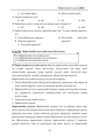 Маркетингийн үндэс 2013
34
C. Улс төрийн орчин D. Нийгэм соёлын орчин
13. Аюулын матриц аль нь вэ?
A. WT B. SO C. ST D. WO
14. Байгууллага амжилт олохын тулд аль матриц дээрээ төвлөрөх вэ?
A. WT B. SO C. ST D. WO
15. Хөрөнгө оруулалтын компани, хөрөнгийн бирж зэрэг нь ямар төрлийн харилцагч
вэ?
A. Улсын байгууллага харилцагч
B. Дотоодын харилцагч
C. Санхүүгийн харилцагч
D. Мэдээллийн хэрэгслийн
харилцагч
Сэдэв №4 Маркетингийн мэдээллийн систем ба судалгаа
4.1 Маркетингийн мэдээллийн систем
4.1 Маркетингийн мэдээллийн систем: Пүүсийн маркетингийн мэдээллийн систем нь
зах зээлийн өөрчлөлт болон бүтээгдэхүүн үйлчилгээний нэр төрөл, эрэлт
нийлүүлэлтийн харьцааны талаар хамгийн сүүлийн үеийн хэрэгцээтэй шинэ
мэдээллийг цуглуулах, хадгалах, боловсруулах, ашиглах үйл ажиллагаа юм.
Маркетингийн мэдээллийн систем нь 4 дэд системээс бүрдэнэ.
1. Дотоод тайлангийн систем: байгууллагын борлуулалт, материалын нөөц, зардал, өр
авлага зэргийг харуулдаг жишээ нь санхүүгийн жилийн тайлангууд юм.
2. Маркетингийн мэдээлэл: маркетингийн хольцын талаарх мэдээллүүд бүтээгдэхүүн,
үнэ, хуваарилалт, сурталчилгаа идэвхжүүлэлтийн үйл ажиллагааны талаарх
мэдээлэл орно.
3. Гадаад мэдээллийг дэмжих систем
4. Маркетингийн судалгаа
Маркетингийн судалгаа: Маркетингийн судалгаа гэдэг нь шийдвэр гаргагч нарт
туслах үүднээс бүтээгдэхүүн үйлчилгээний санааг бий болгох сайжруулахтай уялдсан
нөхцөлийг /мэдээллийг/ уялдаа холбоотой цуглуулах, сайжруулах, тайлагнах техник
аргачлал болон зарчмуудыг өөртөө агуулсан байгууллагын үйл ажиллагааны нэг хэсэг
юм. Байгууллагын маркетингийн стратеги, маркетингийн судалгаа 2 хоорондоо
салшгүй холбоотой. Учир нь судалгаанаас орж ирсэн дүгнэлт нь маркетингийн
4.1 Маркетингийн мэдээллийн систем
4.2 Маркетингийн судалгааны гол ач холбогдол
4.3 Маркетингийн судалгааны аргууд
 