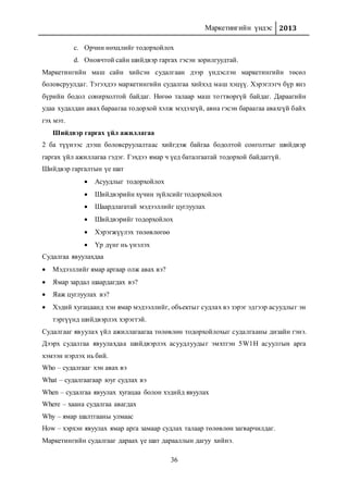 Маркетингийн үндэс 2013
36
c. Орчин нөхцлийг тодорхойлох
d. Оновчтой сайн шийдвэр гаргах гэсэн зорилгуудтай.
Маркетингийн маш сайн хийсэн судалгаан дээр үндэслэн маркетингийн төсөл
боловсруулдаг. Тэгэхдээ маркетингийн судалгаа хийхэд маш хэцүү. Хэрэглэгч бүр янз
бүрийн бодол сонирхолтой байдаг. Нөгөө талаар маш тогтворгүй байдаг. Дараагийн
удаа худалдан авах бараагаа тодорхой хэлж мэдэхгүй, авна гэсэн бараагаа авахгүй байх
гэх мэт.
Шийдвэр гаргах үйл ажиллагаа
2 ба түүнээс дээш боловсруулалтаас хийгдэж байгаа бодолтой сонголтыг шийдвэр
гаргах үйл ажиллагаа гэдэг. Гэхдээ ямар ч үед баталгаатай тодорхой байдаггүй.
Шийдвэр гаргалтын үе шат
 Асуудлыг тодорхойлох
 Шийдвэрийн хүчин зүйлсийг тодорхойлох
 Шаардлагатай мэдээллийг цуглуулах
 Шийдвэрийг тодорхойлох
 Хэрэгжүүлэх төлөвлөгөө
 Үр дүнг нь үнэлэх
Судалгаа явуулахдаа
 Мэдээллийг ямар аргаар олж авах вэ?
 Ямар зардал шаардагдах вэ?
 Яаж цуглуулах вэ?
 Хэдий хугацаанд хэн ямар мэдээллийг, объектыг судлах вэ зэрэг эдгээр асуудлыг эн
тэргүүнд шийдвэрлэх хэрэгтэй.
Судалгааг явуулах үйл ажиллагаагаа төлөвлөн тодорхойлохыг судалгааны дизайн гэнэ.
Дээрх судалгаа явуулахдаа шийдвэрлэх асуудлуудыг эмхтгэн 5W1H асуулгын арга
хэмээн нэрлэх нь бий.
Who – судалгааг хэн авах вэ
What – судалгаагаар юуг судлах вэ
When – судалгаа явуулах хугацаа болон хэдийд явуулах
Where – хаана судалгаа авагдах
Why – ямар шалтгааны улмаас
How – хэрхэн явуулах ямар арга замаар судлах талаар төлөвлөн загварчилдаг.
Маркетингийн судалгааг дараах үе шат дарааллын дагуу хийнэ.
 