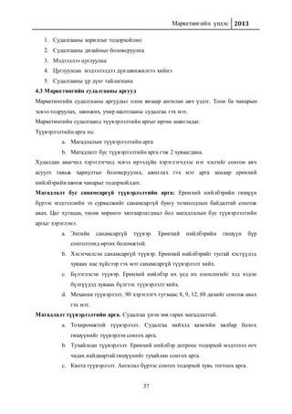 Маркетингийн үндэс 2013
37
1. Судалгааны зорилгыг тодорхойлно
2. Судалгааны дизайныг боловсруулна
3. Мэдээллээ цуглуулна
4. Цуглуулсан мэдээлэлдээ дүн шинжилгээ хийнэ
5. Судалгааны үр дүнг тайлагнана
4.3 Маркетингийн судалгааны аргууд
Маркетингийн судалгааны аргуудыг олон янзаар ангилан авч үздэг. Тоон ба чанарын
эсвэл тодруулах, шинжих, учир шалтгааны судалгаа гэх мэт.
Маркетингийн судалгаанд түүвэрлэлтийн аргыг өргөн ашигладаг.
Түүвэрлэлтийн арга нь:
a. Магадлалын түүвэрлэлтийн арга
b. Магадлалт бус түүвэрлэлтийн арга гэж 2 хуваагдана.
Худалдан авагчид хэрэглэгчид эсвэл ирээдүйн хэрэглэгчдээс нэг хэсгийг сонгон авч
асуулт тавьж хариултыг боловсруулах, ажиглах гэх мэт арга замаар ерөнхий
нийлбэрийн шинж чанарыг тодорхойлдог.
Магадлалт бус санамсаргүй түүвэрлэлтийн арга: Ерөнхий нийлбэрийн гишүүн
бүрээс мэдээллийн эх сурвалжийг санамсаргүй буюу тохиолдлын байдалтай сонгож
авах. Цаг хугацаа, төсөв хөрөнгө хязгаарлагдмал бол магадлалын бус түүвэрлэлтийн
аргыг хэрэглэнэ.
a. Энгийн санамсаргүй түүвэр. Ерөнхий нийлбэрийн гишүүн бүр
сонголтонд өртөх боломжтой.
b. Хэсэгчилсэн санамсаргүй түүвэр. Ерөнхий нийлбэрийг тусгай хэсгүүдэд
хуваан нас хүйсээр гэх мэт санамсаргүй түүвэрлэлт хийх.
c. Бүлэглэсэн түүвэр. Ерөнхий нийлбэр их үед их олонлогийг хэд хэдэн
бүлгүүдэд хуваан бүлгээс түүвэрлэлт хийх.
d. Механик түүвэрлэлт. 90 хэрэглэгч тутмаас 8, 9, 12, 88 дахийг сонгож авах
гэх мэт.
Магадлалт түүвэрлэлтийн арга. Судалгаа үнэн зөв гарах магадлалтай.
a. Тохиромжтой түүвэрлэлт. Судалгаа хийхэд хамгийн хялбар болох
гишүүнийг түүвэрлэн сонгох арга.
b. Тухайлсан түүвэрлэлт. Ерөнхий нийлбэр дотроос тодорхой мэдээлэл өгч
чадах найдвартай гишүүнийг тухайлан сонгох арга.
c. Квота түүвэрлэлт. Ангилал бүрээс сонгох тодорхой хувь тогтоох арга.
 