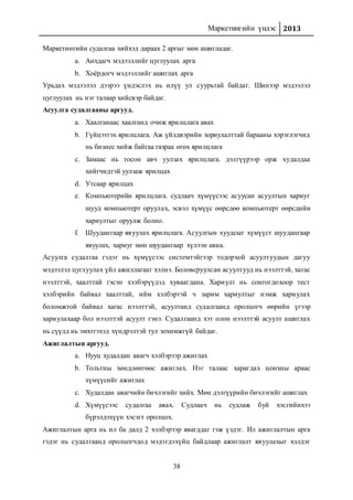 Маркетингийн үндэс 2013
38
Маркетингийн судалгаа хийхэд дараах 2 аргыг мөн ашигладаг.
a. Анхдагч мэдээллийг цуглуулах арга
b. Хоёрдогч мэдээллийг ашиглах арга
Урьдах мэдээлэл дээрээ үндэслэх нь илүү ул суурьтай байдаг. Шинээр мэдээлэл
цуглуулах нь нэг талаар хийсвэр байдаг.
Асуулга судалгааны аргууд.
a. Хаалганаас хаалганд очиж ярилцлага авах
b. Гүйцэтгэх ярилцлага. Аж үйлдвэрийн зориулалттай барааны хэрэглэгчид
нь бизнес хийж байгаа газраа өгөх ярилцлага
c. Замаас нь тосон авч уулзах ярилцлага. дэлгүүрээр орж худалдаа
хийгчидтэй уулзаж ярилцах
d. Утсаар ярилцах
e. Компьютерийн ярилцлага. судлаач хүмүүсээс асуусан асуултын хариуг
шууд компьютерт оруулах, эсвэл хүмүүс өөрсдөө компьютерт өөрсдийн
хариултыг оруулж болно.
f. Шуудангаар явуулах ярилцлага. Асуулгын хуудсыг хүмүүст шуудангаар
явуулах, хариуг мөн шуудангаар хүлээн авна.
Асуулга судалгаа гэдэг нь хүмүүсээс системтэйгээр тодорхой асуултуудын дагуу
мэдээлэл цуглуулах үйл ажиллагааг хэлнэ. Боловсруулсан асуултууд нь нээлттэй, хагас
нээлттэй, хаалттай гэсэн хэлбэрүүдэд хуваагдана. Хариулт нь сонгогдохоор тест
хэлбэрийн байвал хаалттай, ийм хэлбэртэй ч зарим хариултыг нэмж хариулах
боломжтой байвал хагас нээлттэй, асуултанд судалгаанд оролцогч өөрийн үгээр
хариулахаар бол нээлттэй асуулт гэнэ. Судалгаанд хэт олон нээлттэй асуулт ашиглах
нь сүүлд нь эмхтгэхэд хүндрэлтэй тул зохимжгүй байдаг.
Ажиглалтын аргууд.
a. Нууц худалдан авагч хэлбэрээр ажиглах
b. Тольтны хөндлөнгөөс ажиглах. Нэг талаас харагдах цонхны араас
хүмүүсийг ажиглах
c. Худалдан авагчийн бичлэгийг хийх. Мөн дэлгүүрийн бичлэгийг ашиглах
d. Хүмүүсээс судалгаа авах. Судлаач нь судлаж буй хэсгийнхээ
бүрэлдэхүүн хэсэгт оролцох.
Ажиглалтын арга нь ил ба далд 2 хэлбэрээр явагддаг гэж үздэг. Ил ажиглалтын арга
гэдэг нь судалгаанд оролцогчдод мэдэгдэхүйц байдлаар ажиглалт явуулахыг хэлдэг
 