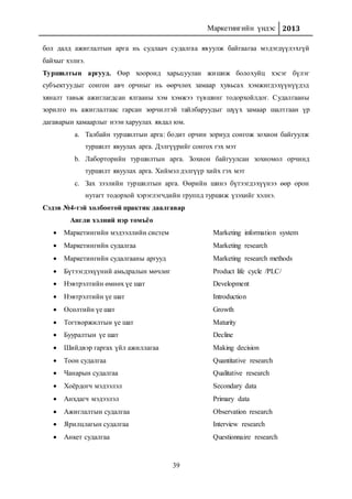 Маркетингийн үндэс 2013
39
бол далд ажиглалтын арга нь судлаач судалгаа явуулж байгаагаа мэдэгдүүлэхгүй
байхыг хэлнэ.
Туршилтын аргууд. Өөр хооронд харьцуулан жишиж болохуйц хэсэг бүлэг
субъектуудыг сонгон авч орчныг нь өөрчлөх замаар хувьсах хэмжигдэхүүнүүдэд
хяналт тавьж ажиглагдсан ялгааны хэм хэмжээ түвшинг тодорхойлдог. Судалгааны
зорилго нь ажиглалтаас гарсан зөрчилтэй тайлбаруудыг шүүх замаар шалтгаан үр
дагаварын хамаарлыг нээн харуулах явдал юм.
a. Талбайн туршилтын арга: бодит орчин зориуд сонгож зохион байгуулж
туршилт явуулах арга. Дэлгүүрийг сонгох гэх мэт
b. Лаборторийн туршилтын арга. Зохион байгуулсан зохиомол орчинд
туршилт явуулах арга. Хиймэл дэлгүүр хийх гэх мэт
c. Зах зээлийн туршилтын арга. Өөрийн шинэ бүтээгдэхүүнээ өөр орон
нутагт тодорхой хэрэглэгчдийн группд туршиж үзэхийг хэлнэ.
Сэдэв №4-тэй холбоотой практик даалгавар
Англи хэлний нэр томъёо
 Маркетингийн мэдээллийн систем Marketing information system
 Маркетингийн судалгаа Marketing research
 Маркетингийн судалгааны аргууд Marketing research methods
 Бүтээгдэхүүний амьдралын мөчлөг Product life cycle /PLC/
 Нэвтрэлтийн өмнөх үе шат Development
 Нэвтрэлтийн үе шат Introduction
 Өсөлтийн үе шат Growth
 Тогтворжилтын үе шат Maturity
 Бууралтын үе шат Decline
 Шийдвэр гаргах үйл ажиллагаа Making decision
 Тоон судалгаа Quantitative research
 Чанарын судалгаа Qualitative research
 Хоёрдогч мэдээлэл Secondary data
 Анхдагч мэдээлэл Primary data
 Ажиглалтын судалгаа Observation research
 Ярилцлагын судалгаа Interview research
 Анкет судалгаа Questionnaire research
 
