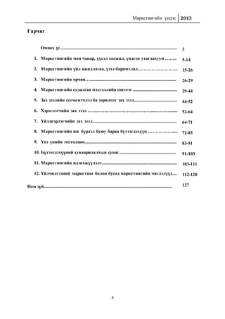 Маркетингийн үндэс 2013
4
Гарчиг
Өмнөх үг.......................................................................................................
1. Маркетингийн мөн чанар, үүсэл хөгжил, үндсэн ухагдахуун ……..
2. Маркетингийн үйл ажиллагаа, үзэл баримтлал……………………...
3. Маркетингийн орчин…............................................................................
4. Маркетингийн судалгаа мэдээллийн систем .......................................
5. Зах зээлийн сегментчлэл ба зорилтот зах зээл......................................
6. Хэрэглэгчийн зах зээл ……………………………………....……….......
7. Үйлдвэрлэгчийн зах зээл..........................................................................
8. Маркетингийн иж бүрдэл буюу бараа бүтээгдэхүүн ……………......
9. Үнэ үнийн тогтолцоо.................................................................................
10. Бүтээгдэхүүний хуваарилалтын суваг..................................................
11. Маркетингийн идэвхжүүлэлт..................................................................
12. Үйлчилгээний маркетинг болон бусад маркетингийн чиглэлүүд....
Ном зүй.................................................................................................................
3
5-14
15-26
26-29
29-44
44-52
52-64
64-71
72-83
83-91
91-103
103-111
112-120
127
 