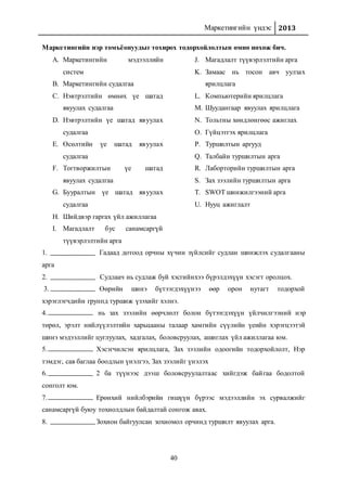 Маркетингийн үндэс 2013
40
Маркетингийн нэр томъёонуудыг тохирох тодорхойлолтын өмнө нөхөж бич.
A. Маркетингийн мэдээллийн
систем
B. Маркетингийн судалгаа
C. Нэвтрэлтийн өмнөх үе шатад
явуулах судалгаа
D. Нэвтрэлтийн үе шатад явуулах
судалгаа
E. Өсөлтийн үе шатад явуулах
судалгаа
F. Тогтворжилтын үе шатад
явуулах судалгаа
G. Бууралтын үе шатад явуулах
судалгаа
H. Шийдвэр гаргах үйл ажиллагаа
I. Магадлалт бус санамсаргүй
түүвэрлэлтийн арга
J. Магадлалт түүвэрлэлтийн арга
K. Замаас нь тосон авч уулзах
ярилцлага
L. Компьютерийн ярилцлага
M. Шуудангаар явуулах ярилцлага
N. Тольтны хөндлөнгөөс ажиглах
O. Гүйцэтгэх ярилцлага
P. Туршилтын аргууд
Q. Талбайн туршилтын арга
R. Лаборторийн туршилтын арга
S. Зах зээлийн туршилтын арга
T. SWOT шинжилгээний арга
U. Нууц ажиглалт
1. Гадаад дотоод орчны хүчин зүйлсийг судлан шинжлэх судалгааны
арга
2. Судлаач нь судлаж буй хэсгийнхээ бүрэлдэхүүн хэсэгт оролцох.
3. Өөрийн шинэ бүтээгдэхүүнээ өөр орон нутагт тодорхой
хэрэглэгчдийн группд туршиж үзэхийг хэлнэ.
4. нь зах зээлийн өөрчлөлт болон бүтээгдэхүүн үйлчилгээний нэр
төрөл, эрэлт нийлүүлэлтийн харьцааны талаар хамгийн сүүлийн үеийн хэрэгцээтэй
шинэ мэдээллийг цуглуулах, хадгалах, боловсруулах, ашиглах үйл ажиллагаа юм.
5. Хэсэгчилсэн ярилцлага, Зах зээлийн одоогийн тодорхойлолт, Нэр
тэмдэг, сав баглаа боодлын үнэлгээ, Зах зээлийг үнэлэх
6. 2 ба түүнээс дээш боловсруулалтаас хийгдэж байгаа бодолтой
сонголт юм.
7. Ерөнхий нийлбэрийн гишүүн бүрээс мэдээллийн эх сурвалжийг
санамсаргүй буюу тохиолдлын байдалтай сонгож авах.
8. Зохион байгуулсан зохиомол орчинд туршилт явуулах арга.
 
