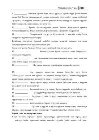 Маркетингийн үндэс 2013
41
9. Шийдвэр гаргагч нарт туслах үүднээс бүтээгдэхүүн үйлчилгээний
санааг бий болгох сайжруулахтай уялдсан нөхцөлийг /мэдээллийг/ уялдаа холбоотой
цуглуулах, сайжруулах, тайлагнах техник аргачлал болон зарчмуудыг өөртөө агуулсан
байгууллагын үйл ажиллагааны нэг хэсэг юм.
10. Тухайн бүтээгдэхүүнийг мэддэг байдал, Хэрэглээний түвшин,
Компаний судалгаа, Явцын стратеги, Сурталчилгааны стратегийг тодорхойлох
11. Тохиромжтой түүвэрлэлт. Судалгаа хийхэд хамгийн хялбар болох
гишүүнийг түүвэрлэн сонгох арга.
Тухайлсан түүвэрлэлт. Ерөнхий нийлбэр дотроос тодорхой мэдээлэл өгч чадах
найдвартай гишүүнийг тухайлан сонгох арга.
Квота түүвэрлэлт. Ангилал бүрээс сонгох тодорхой хувь тогтоох арга.
12. Явцын судалгаа, Бүтээгдэхүүнийг дахин байршуулах,
Өрсөлдөөний судалгаа
13. Аж үйлдвэрийн зориулалттай барааны хэрэглэгчид нь бизнес
хийж байгаа газраа өгөх ярилцлага
14. Нэг талаас харагдах цонхны араас хүмүүсийг ажиглах
15. Өөр хооронд харьцуулан жишиж болохуйц хэсэг бүлэг
субъектуудыг сонгон авч орчныг нь өөрчлөх замаар хувьсах хэмжигдэхүүнүүдэд
хяналт тавьж ажиглагдсан ялгааны хэм хэмжээ түвшинг тодорхойлдог.
16. Бодит орчин зориуд сонгож зохион байгуулж туршилт явуулах
арга. Дэлгүүрийг сонгох гэх мэт
17. Зах зээлийг хэсэгчлэн судлах, Бүтээгдэхүүнийг дахин байршуулах
18. Дэлгүүрээр орж худалдаа хийгчидтэй уулзаж ярилцах
19. Асуулгын хуудсыг хүмүүст шуудангаар явуулах, хариуг мөн
шуудангаар хүлээн авна.
20. Үнийн судалгаа, Зардал бууруулах судалгаа
21. Судлаач хүмүүсээс асуусан асуултын хариуг шууд компьютерт
оруулах, эсвэл хүмүүс өөрсдөө компьютерт өөрсдийн хариултыг оруулж болно.
Цорын ганц зөв хариултыг сонго.
1. Зах зээлийн өөрчлөлт болон бүтээгдэхүүн үйлчилгээний нэр төрөл, эрэлт
нийлүүлэлтийн харьцааны талаар хамгийн сүүлийн үеийн хэрэгцээтэй шинэ
 