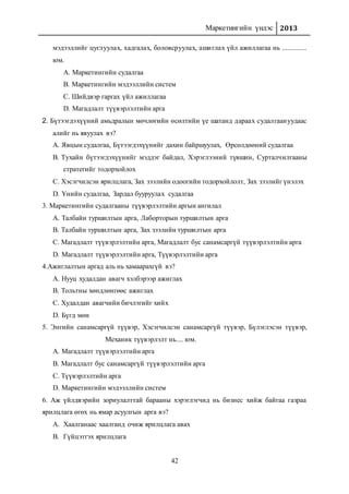 Маркетингийн үндэс 2013
42
мэдээллийг цуглуулах, хадгалах, боловсруулах, ашиглах үйл ажиллагаа нь ..............
юм.
A. Маркетингийн судалгаа
B. Маркетингийн мэдээллийн систем
C. Шийдвэр гаргах үйл ажиллагаа
D. Магадлалт түүвэрлэлтийн арга
2. Бүтээгдэхүүний амьдралын мөчлөгийн өсөлтийн үе шатанд дараах судалгаануудаас
алийг нь явуулах вэ?
A. Явцын судалгаа, Бүтээгдэхүүнийг дахин байршуулах, Өрсөлдөөний судалгаа
B. Тухайн бүтээгдэхүүнийг мэддэг байдал, Хэрэглээний түвшин, Сурталчилгааны
стратегийг тодорхойлох
C. Хэсэгчилсэн ярилцлага, Зах зээлийн одоогийн тодорхойлолт, Зах зээлийг үнэлэх
D. Үнийн судалгаа, Зардал бууруулах судалгаа
3. Маркетингийн судалгааны түүвэрлэлтийн аргын ангилал
A. Талбайн туршилтын арга, Лаборторын туршилтын арга
B. Талбайн туршилтын арга, Зах зээлийн туршилтын арга
C. Магадлалт түүвэрлэлтийн арга, Магадлалт бус санамсаргүй түүвэрлэлтийн арга
D. Магадлалт түүвэрлэлтийн арга, Түүвэрлэлтийн арга
4.Ажиглалтын аргад аль нь хамаарахгүй вэ?
A. Нууц худалдан авагч хэлбэрээр ажиглах
B. Тольтны хөндлөнгөөс ажиглах
C. Худалдан авагчийн бичлэгийг хийх
D. Бүгд мөн
5. Энгийн санамсаргүй түүвэр, Хэсэгчилсэн санамсаргүй түүвэр, Бүлэглэсэн түүвэр,
Механик түүвэрлэлт нь.... юм.
A. Магадлалт түүвэрлэлтийн арга
B. Магадлалт бус санамсаргүй түүвэрлэлтийн арга
C. Түүвэрлэлтийн арга
D. Маркетингийн мэдээллийн систем
6. Аж үйлдвэрийн зориулалттай барааны хэрэглэгчид нь бизнес хийж байгаа газраа
ярилцлага өгөх нь ямар асуулгын арга вэ?
A. Хаалганаас хаалганд очиж ярилцлага авах
B. Гүйцэтгэх ярилцлага
 