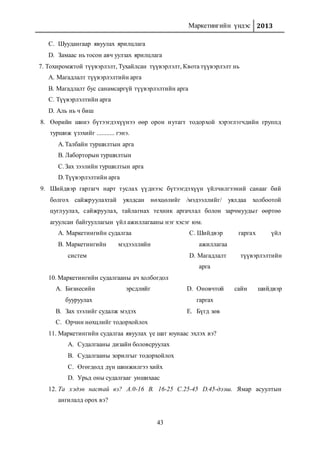 Маркетингийн үндэс 2013
43
C. Шуудангаар явуулах ярилцлага
D. Замаас нь тосон авч уулзах ярилцлага
7. Тохиромжтой түүвэрлэлт, Тухайлсан түүвэрлэлт, Квота түүвэрлэлт нь
A. Магадлалт түүвэрлэлтийн арга
B. Магадлалт бус санамсаргүй түүвэрлэлтийн арга
C. Түүвэрлэлтийн арга
D. Аль нь ч биш
8. Өөрийн шинэ бүтээгдэхүүнээ өөр орон нутагт тодорхой хэрэглэгчдийн группд
туршиж үзэхийг ........... гэнэ.
A.Талбайн туршилтын арга
B. Лаборторын туршилтын
C.Зах зээлийн туршилтын арга
D.Түүвэрлэлтийн арга
9. Шийдвэр гаргагч нарт туслах үүднээс бүтээгдэхүүн үйлчилгээний санааг бий
болгох сайжруулахтай уялдсан нөхцөлийг /мэдээллийг/ уялдаа холбоотой
цуглуулах, сайжруулах, тайлагнах техник аргачлал болон зарчмуудыг өөртөө
агуулсан байгууллагын үйл ажиллагааны нэг хэсэг юм.
A. Маркетингийн судалгаа
B. Маркетингийн мэдээллийн
систем
C. Шийдвэр гаргах үйл
ажиллагаа
D. Магадлалт түүвэрлэлтийн
арга
10. Маркетингийн судалгааны ач холбогдол
A. Бизнесийн эрсдлийг
бууруулах
B. Зах зээлийг судалж мэдэх
C. Орчин нөхцлийг тодорхойлох
D. Оновчтой сайн шийдвэр
гаргах
E. Бүгд зөв
11. Маркетингийн судалгаа явуулах үе шат юунаас эхлэх вэ?
A. Судалгааны дизайн боловсруулах
B. Судалгааны зорилгыг тодорхойлох
C. Өгөгдөлд дүн шинжилгээ хийх
D. Урьд оны судалгааг уншихаас
12. Та хэдэн настай вэ? А.0-16 В. 16-25 С.25-45 D.45-дээш. Ямар асуултын
ангилалд орох вэ?
 