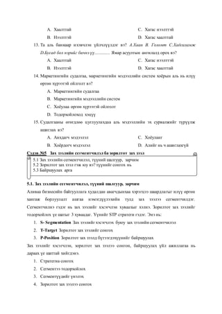 A. Хаалттай
B. Нээлттэй
C. Хагас нээлттэй
D. Хагас хаалттай
13. Та аль банкаар ихэвчлэн үйлчлүүлдэг вэ? А.Хаан В. Голомт С.Хадгаламж
D.Бусад бол нэрийг бичнэ үү.............. Ямар асуултын ангилалд орох вэ?
A. Хаалттай
B. Нээлттэй
C. Хагас нээлттэй
D. Хагас хаалттай
14. Маркетингийн судалгаа, маркетингийн мэдээллийн систем хоёрын аль нь илүү
өргөн хүрээтэй ойлголт вэ?
A. Маркетингийн судалгаа
B. Маркетингийн мэдээллийн систем
C. Хоёулаа өргөн хүрээтэй ойлголт
D. Тодорхойлоход хэцүү
15. Судалгааны өгөгдлөө цуглуулахдаа аль мэдээллийн эх сурвалжийг түрүүлж
ашиглах вэ?
A. Анхдагч мэдээлэл
B. Хоёрдогч мэдээлэл
C. Хоёуланг
D. Алийг нь ч ашиглахгүй
Сэдэв №5 Зах зээлийн сегментчилэл ба зорилтот зах зээл
5.1. Зах зээлийн сегментчилэл, түүний шалгуур, зарчим
Аливаа бизнесийн байгууллага худалдан авагчдынхаа хэрэгцээ шаардлагыг илүү өргөн
хангаж борлуулалт ашгаа нэмэгдүүлэхийн тулд зах зээлээ сегментчилдэг.
Сегментчилнэ гэдэг нь зах зээлийг хэсэгчлэн хуваахыг хэлнэ. Зорилтот зах зээлийг
тодорхойлох үе шатыг 3 хуваадаг. Үүнийг STP стратеги гэдэг. Энэ нь:
1. S- Segmentation Зах зээлийг хэсэгчлэх буюу зах зээлийн сегментчилэл
2. T-Target Зорилтот зах зээлийг сонгох
3. P-Position Зорилтот зах зээлд бүтээгдэхүүнийг байршуулах
Зах зээлийг хэсэгчлэн, зорилтот зах зээлээ сонгон, байршуулах үйл ажиллагаа нь
дараах үе шаттай хийгдэнэ.
1. Стратегиа сонгох
2. Сегментээ тодорхойлох
3. Сегментүүдийг үнэлэх
4. Зорилтот зах зээлээ сонгох
5.1 Зах зээлийн сегментчилэл, түүний шалгуур, зарчим
5.2 Зорилтот зах зээл гэж юу вэ? түүнийг сонгох нь
5.3 Байршуулах арга
 