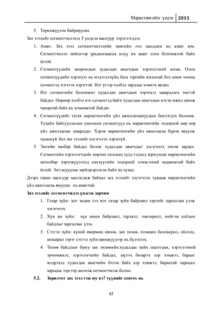 Маркетингийн үндэс 2013
45
5. Төрөлжүүлэн байршуулах
Зах зээлийг сегментчилэхэд 5 үндсэн шалгуур хэрэглэгддэг.
1. Ашиг. Зах зээл сегментчилэлийн хамгийн гол хандлага нь ашиг юм.
Сегментчилэл хийснээр урьдынхаасаа илүү их ашиг олох боломжтой байх
ёстой.
2. Сегментүүдийн хоорондын худалдан авагчдын хэрэгцээний ялгаа. Олон
сегментүүдийн хэрэгцээ нь мэдэгдэхүйц бага зэргийн ялгаатай бол цөөн тооны
сегментэд нэгтгэх хэрэгтэй. Нэг үгээр хэлбэл зардлаа хэмнэх явдал.
3. Нэг сегментийн боломжит худалдан авагчдын хэрэгцээ шаардлага төстэй
байдал. Өөрөөр хэлбэл нэг сегментэд байх худалдан авагчдын нэгэн ижил шинж
чанартай байх нь зохимжтой байдаг.
4. Сегментүүдийг татах маркетингийн үйл ажиллагаануудын биелэгдэх боломж.
Тухайн байгууллагын сонгосон сегментүүд нь маркетингийн тодорхой өөр өөр
үйл ажиллагааг шаарддаг. Хэрэв маркетингийн үйл ажиллагаа бүрэн явуулж
чадахгүй бол зах зээлийг хэсэгчлэх хэрэггүй.
5. Энгийн хялбар байдал болон худалдан авагчдыг хэсэгчлэх төсөв зардал.
Сегментийн хэрэглэгчдийг өөртөө татахын тулд тэдэнд зориулсан маркетингийн
хөтөлбөр хэрэгжүүлэхэд санхүүгийн тодорхой хэмжээний чадавхитай байх
ёстой. Энэ асуудлаа шийдвэрлэсэн байх нь чухал.
Дээрх таван шалгуур хангагдаж байвал зах зээлийг хэсэгчлэн хувааж маркетингийн
үйл ажиллагаа явуулах нь ашигтай.
Зах зээлийг сегментчилэх үндсэн зарчим
1. Газар зүйн: хот хөдөө гэх мэт газар зүйн байршил зэргийг харгалзан үзэж
хэсэгчлэх.
2. Хүн ам зүйн: хүн амын байршил, тархалт, төвлөрөлт, нийгэм соёлын
байдлыг харгалзан үзэх.
3. Сэтгэл зүйн: хүний өвөрмөц шинж, зан төлөв, эзэмшил боловсрол, ойлгоц,
анхаарал зэрэг сэтгэл зүйн шинжүүдээр нь бүлэглэх.
4. Төлөв байдлын буюу зан төлөвийн:худалдаа хийх шалтгаан, хэрэглээний
эрчимжилт, хэрэглэгчийн байдал, шүтэх бишрэх хэр хэмжээ, барааг
мэдрэхэд худалдан авагчийн бэлэн байх хэр хэмжээ, бараатай харьцах
харьцаа зэргээр ангилж сегментчилж болно.
5.2. Зорилтот зах зээл гэж юу вэ? түүнийг сонгох нь
 