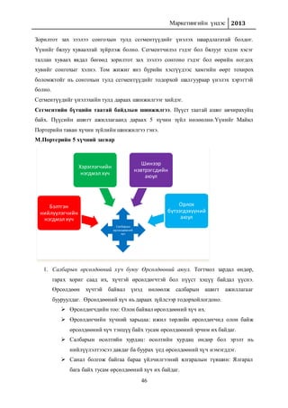 Маркетингийн үндэс 2013
46
Зорилтот зах зээлээ сонгохын тулд сегментүүдийг үнэлэх шаардлагатай болдог.
Үүнийг бялуу хуваахтай зүйрлэж болно. Сегментчилэл гэдэг бол бялууг хэдэн хэсэг
таллан хуваах явдал бөгөөд зорилтот зах зээлээ сонгоно гэдэг бол өөрийн ногдох
хувийг сонгохыг хэлнэ. Том жижиг янз бүрийн хэсгүүдээс хамгийн өөрт тохирох
боломжтойг нь сонгохын тулд сегментүүдийг тодорхой шалгуураар үнэлэх хэрэгтэй
болно.
Сегментүүдийг үнэлэхийн тулд дараах шинжилгээг хийдэг.
Сегментийн бүтцийн таатай байдлын шинжилгээ. Пүүст таатай ашиг авчирахуйц
байх. Пүүсийн ашигт ажиллагаанд дараах 5 хүчин зүйл нөлөөлнө.Үүнийг Майкл
Портерийн таван хүчин зүйлийн шинжилгээ гэнэ.
М.Портерийн 5 хүчний загвар
1. Салбарын өрсөлдөөний хүч буюу Өрсөлдөөний аюул. Тогтмол зардал өндөр,
гарах хориг саад их, хүчтэй өрсөлдөгчтэй бол пүүст хэцүү байдал үүснэ.
Өрсөлдөөн хүчтэй байвал үнэд нөлөөлж салбарын ашигт ажиллагааг
бууруулдаг. Өрсөлдөөний хүч нь дараах зүйлсээр тодорхойлогдоно.
 Өрсөлдөгчдийн тоо: Олон байвал өрсөлдөөний хүч их.
 Өрсөлдөгчийн хүчний харьцаа: ижил төрлийн өрсөлдөгчид олон байж
өрсөлдөөний хүч тэнцүү байх тусам өрсөлдөөний эрчим их байдаг.
 Салбарын өсөлтийн хурдац: өсөлтийн хурдац өндөр бол эрэлт нь
нийлүүлэлтээсээ давдаг ба буурах үед өрсөлдөөний хүч нэмэгддэг.
 Санал болгож байгаа бараа үйлчилгээний ялгаралын түвшин: Ялгарал
бага байх тусам өрсөлдөөний хүч их байдаг.
Салбарын
өрсөлдөөний
хүч
Бэлтгэн
нийлүүлэгчийн
нэгдмэл хүч
Хэрэглэгчийн
нэгдмэл хүч
Шинээр
нэвтрэгсдийн
аюул
Орлох
бүтээгдэхүүний
аюул
 