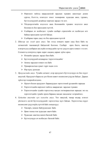 Маркетингийн үндэс 2013
47
 Өөрчлөлт хийхэд шаардлагатай зардлын түвшин: ажилчдыг дахин
сургах, бэлтгэх, нэмэгдэл тоног төхөөрөмж худалдан авах, турших,
бүтээгдэхүүний дизайныг өөрчлөх зардал гэх мэт.
 Үйлдвэрлэгчийн мэдээлэл авах боломжийн түвшин: мэдээлэл авах
боломж их бол өрсөлдөөн хүчтэй.
 Салбарын ач холбогдол: тухайн салбарт стратегийн ач холбогдол өгч
байвал өрсөлдөөн хүчтэй байдаг.
 Салбараас гарах саад: их бол өрсөлдөөн хүчтэй
2. Шинээр зах зээлд орох аюул. Зах зээлд нэвтрэх хориг саад бага байх нь
сегментийг тааламжгүй байдалтай болгоно. Салбарт орох босго, шинээр
нэвтрэгсдэд салбарын аж ахуйн нэгжүүдийн зүгээс үзүүлэх арга хэмжээ гэх мэт.
Сегментэд нэвтрэхэд гарах хориг сааданд дараах зүйлс орно.
 Нэгжийн хувьсах зардал бага байх
 Бүтээгдэхүүний ялгаварлал /хэрэглэгчидийн/
 Анхны зардлын хэмжээ их байх
 Хуваарилалтын сувагт хүрч чадах эсэх
 Нэр хүнд дутагдах
3. Орлуулагчийн аюул. Тухайн сегмент дээр орлуулагч бүтээгдэхүүн их бол пүүст
аюултай. Орлуулагч бараа нь үнэ болон ашигт нөлөөллөө үзүүлж байдаг. Дараах
зүйлсээр тодорхойлогдоно.
 Орлогч болон орлуулагч бараануудын хэрэглээний үр ашгийн харьцаа
 Хэрэглэгчдийн өөрчлөлт хийхэд шаардагдах зардлын түвшин
 Хэрэглэгчдийн тухайн хэрэглээнд хандах тогтворжилтын харьцаа: энэ нь
хэрэглэгчдийн тухайн орлох бараанд хандах хандлагыг илэрхийлнэ.
4. Худалдан авагчийн хүч нэмэгдэх аюул. Үнэ хямдтай, чанар өндөр, нэмэлт
үйлчилгээ ихтэй бүтээгдэхүүнийг хэрэглэгчид хүсч байдаг. Хэрэглэгчид пүүст
нөлөөллөө үзүүлэхүйц хүчтэй байх нөхцөлүүд:
 Төвлөрч, зохион байгуулагдсан байх
 Цөөн тооны том худалдан авагч байх
 Худалдан авагчид мөнгө багатай байх
 Бүтээгдэхүүн ач холбогдол багатай байх
 