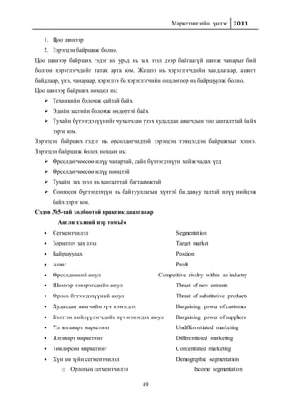 Маркетингийн үндэс 2013
49
1. Цоо шинээр
2. Зэрэгцэн байршиж болно.
Цоо шинээр байрших гэдэг нь урьд нь зах зээл дээр байгаагүй шинж чанарыг бий
болгон хэрэглэгчдийг татах арга юм. Жишээ нь хэрэглэгчдийн хандлагаар, ашигт
байдлаар, үнэ, чанараар, хэрэглээ ба хэрэглэгчийн онцлогоор нь байршуулж болно.
Цоо шинээр байрших нөхцөл нь:
 Техникийн боломж сайтай байх
 Эдийн засгийн боломж өндөртэй байх
 Тухайн бүтээгдэхүүнийг чухалчлан үзэх худалдан авагчдын тоо хангалттай байх
зэрэг юм.
Зэрэгцэн байрших гэдэг нь өрсөлдөгчидтэй зэрэгцэн тэмцэлдэн байршихыг хэлнэ.
Зэрэгцэн байршиж болох нөхцөл нь:
 Өрсөлдөгчөөсөө илүү чанартай, сайн бүтээгдэхүүн хийж чадах үед
 Өрсөлдөгчөөсөө илүү нөөцтэй
 Тухайн зах зээл нь хангалттай багтаамжтай
 Сонгосон бүтээгдэхүүн нь байгууллагын хүчтэй ба давуу талтай илүү нийцэж
байх зэрэг юм.
Сэдэв №5-тай холбоотой практик даалгавар
Англи хэлний нэр томъёо
 Сегментчилэл Segmentation
 Зорилтот зах зээл Target market
 Байршуулах Position
 Ашиг Profit
 Өрсөлдөөний аюул Competitive rivalry within an industry
 Шинээр нэвтрэгсдийн аюул Threat of new entrants
 Орлох бүтээгдэхүүний аюул Threat of substitutive products
 Худалдан авагчийн хүч нэмэгдэх Bargaining power of customer
 Бэлтгэн нийлүүлэгчдийн хүч нэмэгдэх аюул Bargaining power of suppliers
 Үл ялгаварт маркетинг Undifferentiated marketing
 Ялгаварт маркетинг Differentiated marketing
 Төвлөрсөн маркетинг Concentrated marketing
 Хүн ам зүйн сегментчилэл Demographic segmentation
o Орлогын сегментчилэл Income segmentation
 