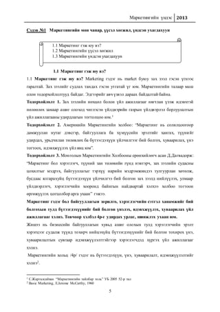 Маркетингийн үндэс 2013
5
Сэдэв №1 Маркетингийн мөн чанар, үүсэл хөгжил, үндсэн ухагдахуун
1.1 Маркетинг гэж юу вэ?
1.1 Маркетинг гэж юу вэ? Marketing гэдэг нь market буюу зах зээл гэсэн үгнээс
гаралтай. Зах зээлийг судлах тандах гэсэн утгатай үг юм. Маркетингийн талаар маш
олон тодорхойлолтууд байдаг. Эдгээрийг авч үзвэл дараах байдалтай байна.
Тодорхойлолт 1. Зах зээлийн нөхцөл болон үйл ажиллагааг нягтлан үзэж идэвхтэй
нөлөөлөх замаар ашиг олоход чиглэсэн үйлдвэрийн газрын үйлдвэрлэл борлуулалтын
үйл ажиллагааны удирдлагын тогтолцоо юм.1
Тодорхойлолт 2. Америкийн Маркетингийн холбоо: “Маркетинг нь солилцоогоор
дамжуулан нутаг дэвсгэр, байгууллага ба хүмүүсийн эрэлтийг хангах, түүнийг
удирдах, урьдчилан төлөвлөх ба бүтээгдэхүүн үйлчилгээг бий болгох, хуваарилах, үнэ
тогтоох, идэвхжүүлэх үйл явц юм”.
Тодорхойлолт 3. Монголын Маркетингийн Холбооны ерөнхийлөгч асан Д.Дагвадорж:
“Маркетинг бол хэрэглэгч, түүний зан төлөвийн гүнд нэвтэрч, зах зээлийн судасны
цохилтыг мэдрэх, байгууллагыг тэрхүү нарийн мэдрэмжиндээ тулгуурлан хөтөлж,
бусдаас ялгарахуйц бүтээгдэхүүн үйлчилгээ бий болгон зах зээлд нийлүүлэх, улмаар
үйлдвэрлэгч, хэрэглэгчийн хооронд байнгын найдвартай хэлхээ холбоо тогтоон
өргөжүүлэх цогцолбор арга ухаан” гэжээ.
Маркетинг гэдэг бол байгууллагын зорилго, хэрэглэгчийн сэтгэл ханамжийг бий
болгохын тулд бүтээгдэхүүнийг бий болгон үнэлэх, идэвхжүүлэх, хуваарилах үйл
ажиллагааг хэлнэ. Товчоор хэлбэл 4р-г удирдах урлаг, шинжлэх ухаан юм.
Жишээ нь бизнесийн байгууллагын хувьд ашиг олохын тулд хэрэглэгчийн эрэлт
хэрэгцээг судалж түүнд тохирч нийцэхүйц бүтээгдэхүүнийг бий болгон тохирох үнэ,
хуваарилалтын сувгаар идэвхжүүлэлттэйгээр хэрэглэгчдэд хүргэх үйл ажиллагааг
хэлнэ.
Маркетингийн хольц /4p/ гэдэг нь бүтээгдэхүүн, үнэ, хуваарилалт, идэвхжүүлэлтийг
хэлнэ2.
1 С.Жаргалсайхан “Маркетингийн тайлбар толь” УБ 2005 52-р тал
2 Basic Marketing, E.Jerome McCarthy, 1960
1.1 Маркетинг гэж юу вэ?
1.2 Маркетингийн үүсэл хөгжил
1.3 Маркетингийн үндсэн ухагдахуун
 
