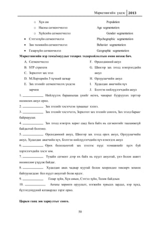Маркетингийн үндэс 2013
50
o Хүн ам Population
o Насны сегментчилэл Age segmentation
o Хүйсийн сегментчилэл Gender segmentation
 Сэтгэлзүйн сегментчилэл Phychographic segmentation
 Зан төлөвийн сегментчилэл Behavior segmentation
 Газарзүйн сегменчилэл Geographic segmentation
Маркетингийн нэр томъёонуудыг тохирох тодорхойлолтын өмнө нөхөж бич.
A. Сегментчилэл
B. STP стратеги
C. Зорилтот зах зээл
D. М.Портерийн 5 хүчний загвар
E. Зах зээлийг сегментчилэх үндсэн
зарчим
F. Өрсөлдөөний аюул
G. Шинээр зах зээлд нэвтрэгсдийн
аюул
H. Орлуулагчийн аюул
I. Худалдан авагчийн хүч
J. Бэлтгэн нийлүүлэгчдийн аюул
1. Нийлүүлэх барааныхаа үнийг өсгөх, чанарыг бууруулах зэргээр
нөлөөлөх аюул орно.
2. Зах зээлийг хэсэгчлэн хуваахыг хэлнэ.
3. Зах зээлийг хэсэгчлэх, Зорилтот зах зээлийг сонгох, Зах зээлд барааг
байршуулах
4. Зах зээлд нэвтрэх хориг саад бага байх нь сегментийг тааламжгүй
байдалтай болгоно.
5. Өрсөлдөөний аюул, Шинээр зах зээлд орох аюул, Орлуулагчийн
аюул, Худалдан авагчийн хүч, Бэлтгэн нийлүүлэгчдийн хүч нэмэгдэх аюул
6. Орох бололцоотой зах зээлээс пүүс эзэмшихийг хүсч буй
хэрэглэгчдийн хэсэг юм.
7. Тухайн сегмент дээр их байх нь пүүст аюултай, үнэ болон ашигт
нөлөөллөө үзүүлж байдаг.
8. Худалдан авах чадвар муутай болон хоорондоо төвлөрч зохион
байгуулагдсан бол пүүст аюултай болж ирдэг.
9. Газар зүйн, Хүн амын, Сэтгэл зүйн, Төлөв байдлын
10. Анхны хөрөнгө оруулалт, нэгжийн хувьсах зардал, нэр хүнд,
бүтээгдэхүүний ялгаварлал зэрэг орно.
Цорын ганц зөв хариултыг сонго.
 