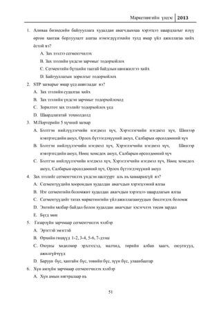 Маркетингийн үндэс 2013
51
1. Аливаа бизнесийн байгууллага худалдан авагчдынхаа хэрэгцээ шаардлагыг илүү
өргөн хангаж борлуулалт ашгаа нэмэгдүүлэхийн тулд ямар үйл ажиллагаа хийх
ёстой вэ?
A. Зах зээлээ сегментчилэх
B. Зах зээлийн үндсэн зарчмыг тодорхойлох
C. Сегментийн бүтцийн таатай байдлын шинжилгээ хийх
D. Байгууллагын зорилгыг тодорхойлох
2. STP загварыг ямар үед ашигладаг вэ?
A. Зах зээлийн судалгаа хийх
B. Зах зээлийн үндсэн зарчмыг тодорхойлоход
C. Зорилтот зах зээлийг тодорхойлох үед
D. Шаардлагатай тохиолдолд
3. М.Портерийн 5 хүчний загвар
A. Бэлтгэн нийлүүлэгчийн нэгдмэл хүч, Хэрэглэгчийн нэгдмэл хүч, Шинээр
нэвтрэгсдийн аюул, Орлох бүтээгдэхүүний аюул, Салбарын өрсөлдөөний хүч
B. Бэлтгэн нийлүүлэгчийн нэгдмэл хүч, Хэрэглэгчийн нэгдмэл хүч, Шинээр
нэвтрэгсдийн аюул, Нөөц хомсдох аюул, Салбарын өрсөлдөөний хүч
C. Бэлтгэн нийлүүлэгчийн нэгдмэл хүч, Хэрэглэгчийн нэгдмэл хүч, Нөөц хомсдох
аюул, Салбарын өрсөлдөөний хүч, Орлох бүтээгдэхүүний аюул
4. Зах зээлийг сегментчилэх үндсэн шалгуурт аль нь хамаарахгүй вэ?
A. Сегментүүдийн хоорондын худалдан авагчдын хэрэгцээний ялгаа
B. Нэг сегментийн боломжит худалдан авагчдын хэрэгцээ шаардлагын ялгаа
C. Сегментүүдийг татах маркетингийн үйл ажиллагаануудын биелэгдэх боломж
D. Энгийн хялбар байдал болон худалдан авагчдыг хэсэгчлэх төсөв зардал
E. Бүгд мөн
5. Газарзүйн зарчмаар сегментчилэх хэлбэр
A. Эрэгтэй эмэгтэй
B. Өрхийн гишүүд 1-2, 3-4, 5-6, 7-дээш
C. Оюуны хөдөлмөр эрхлэгсэд, малчид, төрийн албан хаагч, оюутнууд,
ажилгүйчүүд
D. Баруун бүс, хангайн бүс, төвийн бүс, зүүн бүс, улаанбаатар
6. Хүн амзүйн зарчмаар сегментчилэх хэлбэр
A. Хүн амын нягтралаар нь
 