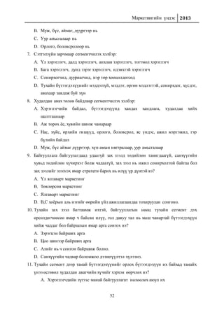 Маркетингийн үндэс 2013
52
B. Муж, бүс, аймаг, дүүргээр нь
C. Уур амьсгалаар нь
D. Орлого, боловсролоор нь
7. Сэтгэлзүйн зарчмаар сегментчилэх хэлбэр:
A. Үл хэрэглэгч, далд хэрэглэгч, анхлан хэрэглэгч, тогтмол хэрэглэгч
B. Бага хэрэглэгч, дунд зэрэг хэрэглэгч, идэвхтэй хэрэглэгч
C. Сонирхогчид, дууриагчид, нэр төр хөөцөлдөгсөд
D. Тухайн бүтээгдэхүүнийг мэддэггүй, мэддэг, өргөн мэдлэгтэй, сонирхдог, хүсдэг,
авахаар завдаж буй хүн
8. Худалдан авах төлөв байдлаар сегментчилэх хэлбэр:
A. Хэрэглэгчийн байдал, бүтээгдэхүүнд хандах хандлага, худалдаа хийх
шалтгаанаар
B. Аж төрөх ёс, хувийн шинж чанараар
C. Нас, хүйс, өрхийн гишүүд, орлого, боловсрол, яс үндэс, ажил мэргэжил, гэр
бүлийн байдал
D. Муж, бүс аймаг дүүргээр, хүн амын нягтралаар, уур амьсгалаар
9. Байгууллага байгуулагдаад удаагүй зах зээлд төдийлөн танигдаагүй, санхүүгийн
хувьд төдийлөн хүчирхэг болж чадаагүй, зах зээл нь ижил сонирхолтой байгаа бол
зах зээлийг эзэгнэх ямар стратеги барих нь илүү үр дүнтэй вэ?
A. Үл ялгаварт маркетинг
B. Төвлөрсөн маркетинг
C. Ялгаварт маркетинг
D. В,С хоёрын аль нэгийг өөрийн үйл ажиллагаандаа тохируулан сонгоно.
10. Тухайн зах зээл багтаамж ихтэй, байгууллагын нөөц тухайн сегмент дэх
өрсөлдөгчөөсөө ямар ч байсан илүү, гол давуу тал нь маш чанартай бүтээгдэхүүн
хийж чаддаг бол байршлын ямар арга сонгох вэ?
A. Зэрэгцэн байрших арга
B. Цоо шинээр байрших арга
C. Алийг нь ч сонгон байршиж болно.
D. Санхүүгийн чадвар боломжоо дээшлүүлтэл хүлээнэ.
11. Тухайн сегмент дээр танай бүтээгдэхүүнийг орлох бүтээгдэхүүн их байхад танайх
үнээ өсгөвөл худалдан авагчийн хүчийг хэрхэн өөрчлөх вэ?
A. Хэрэглэгчдийн зүгээс манай байгууллагат нөлөөлөх аюул их
 