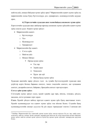 Маркетингийн үндэс 2013
54
нийгэм соёл, нөхцөл байдлын хүчин зүйлс орно.8 Маркетингийн өдөөгч хүчин зүйлс нь
маркетингийн хольц буюу бүтээгдэхүүн, үнэ, хуваарилалт, идэвхжүүлэлтийн асуудал
орно.
6.2 Хэрэглэгчийн худалдан авах төлөв байдалд нөлөөлөх хүчин зүйлс
Хэрэглэгчийн худалдан авах шийдвэр гаргахад нөлөөлөх хүчин зүйлсийн өдөөгч хүчин
зүйлс хэмээн үздэг. Өдөөгч хүчин зүйлст:
 Маркетингийн өдөөгч
o Бүтээгдэхүүн
o Үнэ
o Идэвхжүүлэлт
o Хуваарилалт
 Маркетингийн бус өдөөгч
o Сэтгэл зүйн
o Нийгэм соёл
o Нөхцөл байдал
 Орчны хүчин зүйлс
 Улс төр
 Эдийн засаг
 Технологи
 Хууль эрх зүй
 Орчны бусад хүчин зүйлс
Худалдан авагчийн хариу үйлдэл гэдэг нь тухайн бүтээгдэхүүнийг худалдан авах
үгүйгээр илрэх бөгөөд барааны сонголт, таних тэмдэгийн сонголт, цаг хугацааны
сонголт, дилерийн сонголт, байршил, брендийн сонголт зэргээр илэрнэ.
Сэтгэл зүйн хүчин зүйлс:
Сэтгэлзүйн хүчин зүйлст сэдэл, хүний хувийн дүр төрх, ойлгоц, эзэмшил, үйлдэл,
хандлага, итгэл үнэмшил зэрэг ордог.
Сэдэл. Хүнийг үйлдэл хийхэд хүргэдэг өдөөгч хүчин зүйл буюу шалтгааныг хэлнэ.
Хүнийг идэвхижүүлдэг гол өдөөгч хүчин зүйлс гэж ойлгож болно. Сэдлийн буюу
идэвхижүүлэлтийн онолыг агуулгын ба үйл явцын /процессын/ хэмээн 2 ангилан авч
8 Тайлбар: Маркетингийн бус өдөөгчийг орчны хүчин зүйлс хэмээн нэрлэдэг ба улс төр, эдийн засаг,
технологи, нийгэм, соёлын хүчин зүйлсийг хамааруулан ойлгодог ба дээрх ангилалын нөхцөл байдлын
хүчин зүйлст нийгэм соёлын хүчин зүйлсээс бусад бүх орчны хүчин зүйлсийг хамааруулан оруулсан
болно.
 