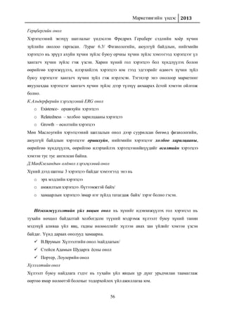 Маркетингийн үндэс 2013
56
Герцбергийн онол
Хэрэгцээний энэхүү шатлалыг үндэслэн Фредрих Герцберг сэдлийн хоёр хүчин
зүйлийн онолоо гаргасан. /Зураг 6.3/ Физиологийн, аюулгүй байдлын, нийгмийн
хэрэгцээ нь эрүүл ахуйн хүчин зүйлс буюу орчны хүчин зүйлс хэмээгээд хэрэгцээг үл
хангагч хүчин зүйлс гэж үзсэн. Харин хүний гол хэрэгцээ бол хүндлүүлэх болон
өөрийгөө хэрэгжүүлэх, илэрхийлэх хэрэгцээ юм гээд эдгээрийг өдөөгч хүчин зүйл
буюу хэрэгцээг хангагч хүчин зүйл гэж нэрлэсэн. Тэгэхээр энэ онолоор маркетинг
явуулахдаа хэрэгцээг хангагч хүчин зүйлс дээр түлхүү анхаарах ёстой хэмээн ойлгож
болно.
К.Альдерферийн хэрэгцээний ERG онол
o Existence- оршихуйн хэрэгцээ
o Relatedness – холбоо харилцааны хэрэгцээ
o Growth – өсөлтийн хэрэгцээ
Мөн Маслоугийн хэрэгцээний шатлалын онол дээр суурилсан бөгөөд физиологийн,
аюулгүй байдлын хэрэгцээг оршихуйн, нийгмийн хэрэгцээг холбоо харилцааны,
өөрийгөө хүндлүүлэх, өөрийгөө илэрхийлэх хэрэгцээнийнүүдийг өсөлтийн хэрэгцээ
хэмээн тус тус ангилсан байна.
Д.МакКлеландын олдмол хэрэгцээний онол
Хүний дээд шатны 3 хэрэгцээ байдаг хэмээгээд энэ нь
o эрх мэдлийн хэрэгцээ
o амжилтын хэрэгцээ /бүтээмжтэй байх/
o хамаарлын хэрэгцээ /ямар нэг зүйлд татагдаж байх/ зэрэг болно гэсэн.
Идэвхижүүлэлтийн үйл явцын онол нь хүнийг идэвхижүүлэх гол хэрэгсэл нь
тухайн нөхцөл байдалтай холбогдсон түүний мэдрэмж хүлээлт буюу хүний танин
мэдэхүй аливаа үйл явц, гадны нөлөөллийг хүлээн авах зан үйлийг хэмээн үзсэн
байдаг. Үүнд дараах онолууд хамаарна.
 В.Врумын Хүлээлтийн онол /найдлагын/
 Стейси Адамын Шударга ёсны онол
 Портер, Лоулерийн онол
Хүлээлтийн онол
Хүлээлт буюу найдлага гэдэг нь тухайн үйл явцын үр дүнг урьдчилан таамаглаж
өөртөө ямар нөлөөтэй болохыг тодорхойлох үйл ажиллагаа юм.
 