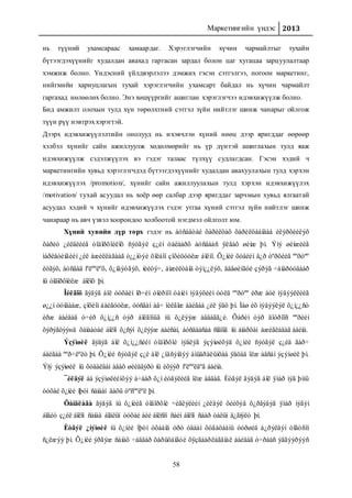 Маркетингийн үндэс 2013
58
нь түүний ухамсараас хамаардаг. Хэрэглэгчийн хүчин чармайлтыг тухайн
бүтээгдэхүүнийг худалдан авахад гаргасан зардал болон цаг хугацаа зарцуулалтаар
хэмжиж болно. Үндэсний үйлдвэрлэлээ дэмжих гэсэн сэтгэлгээ, ногоон маркетинг,
нийгмийн хариуцлагын тухай хэрэглэгчийн ухамсарт байдал нь хүчин чармайлт
гаргахад нөлөөлөх болно. Энэ хөшүүргийг ашиглан хэрэглэгчээ идэвхижүүлж болно.
Бид амжилт олохын тулд хүн төрөлхтний сэтгэл зүйн нийтлэг шинж чанарыг ойлгож
түүн рүү нэвтрэххэрэгтэй.
Дээрх идэвхижүүлэлтийн онолууд нь ихэвчлэн хүний нөөц дээр яригддаг өөрөөр
хэлбэл хүнийг сайн ажиллуулж хөдөлмөрийг нь үр дүнтэй ашиглахын тулд яаж
идэвхижүүлж сэдэлжүүлэх вэ гэдэг талаас түлхүү судлагдсан. Гэсэн хэдий ч
маркетингийн хувьд хэрэглэгчдэд бүтээгдэхүүнийг худалдан авахуулахын тулд хэрхэн
идэвхижүүлэх /promotion/, хүнийг сайн ажиллуулахын тулд хэрхэн идэвхижүүлэх
/motivation/ тухай асуудал нь хоёр өөр салбар дээр яригддаг зарчмын хувьд ялгаатай
асуудал хэдий ч хүнийг идэвхижүүлэх гэдэг утгаа хүний сэтгэл зүйн нийтлэг шинж
чанараар нь авч үзвэл хоорондоо холбоотой нэгдмэл ойлголт юм.
Хүний хувийн дүр төрх гэдэг нь áóñàäòàé õàðèëöàõ õàðèëöààíäàà èëýðõèéëýõ
õàðèó ¿éëäëèéã òîäîðõîéëîõ ñýòãýë ç¿éí òàëààðõ áóñäààñ ÿëãàõ øèíæ þì. Ýíý øèíæèéã
ìàðêåòèíãèéí ¿éë àæèëëàãààã ò¿¿íòýé õîëáîí çîõèöóóëæ áîëíî. Õ¿íèé õóâèéí ä¿ð òºðõèéã ººðòºº
èòãýõ, áóñäàä íºëººëºõ, õ¿íäýòãýõ, íèéòý÷, àìæèëòàíä òýì¿¿ëýõ, äàâøèíãóé çýðýã ÷àíàðóóäààð
íü òîäîðõîéëæ áîëîõ þì.
Îéëãîö ãýäýã áîë òóõàéí îð÷èí òîéðíîî òàíèí ìýäýõèéí òóëä ººðòºº èðæ áóé ìýäýýëëèéã
ø¿¿í òóíãààæ, çîõèîí áàéãóóëæ, òóñãàí àâ÷ îéëãîæ áàéãàà ¿éë ÿâö þì. Ìàø èõ ìýäýýëýë õ¿ì¿¿ñò
èðæ áàéäàã ó÷èð õ¿ì¿¿ñ òýð áîëãîíûã íü õ¿ëýýæ àâäàãã¿é. Õàðèí òýð äîòðîîñ ººðèéí
õýðýãöýýнä õàìààòàé áîëîí õ¿ñýí õ¿ëýýæ áàéñàí, áóñäààñàà ñîäîíã íü àìàðõàí àæèãëàäàã áàéíà.
Ýçýìøèë ãýäýã áîë õ¿ì¿¿ñèéí òîäîðõîé ìýäëýã ýçýìøèõýä õ¿íèé ñýòãýë ç¿éä ãàð÷
áàéãàà ººð÷ëºëò þì. Õ¿íèé ñýòãýë ç¿é áîë ¿íäñýíäýý àìüäðàëûíõàà ÿâöàä îëæ àâñàí ýçýìøèë þì.
Ýíý ýçýìøèë íü õóäàëäàí àâàõ øèéäâýðò íü èõýýð íºëººëäºã áàéíà.
¯éëäýë áà ýçýìøëèéíõýý à÷ààð õ¿í èòãýëèéã îëæ àâäàã. Èòãýë ãýäýã áîë ÿìàð íýã þìíû
òóõàé õ¿íèé îþóí ñàíààí äàõü òºñººëºë þì.
Õàíäëàãà ãýäýã íü õ¿íèéã òîäîðõîé ÷èãëýëèéí ¿éëäýë õèéõýä õ¿ðãýäýã ÿìàð íýãýí
áîäèò ç¿éë áîëîí ñàíàà áîäëûí òóõàé áèé áîëñîí ñàéí áîëîí ñààð òàëûí ä¿ãíýëò þì.
Èòãýë ¿íýìøèë íü õ¿íèé îþóí óõààíä óðò óäààí õóãàöààíû òóðøèä á¿ðýëäýí òîãòñîí
ñ¿ëæýý þì. Õ¿íèé ýðãýæ ñàíàõ ÷àäâàð õàðüöàíãóé õÿçãààðëàãäìàë áàéäàã ó÷ðààñ ýäãýýðýýñ
 