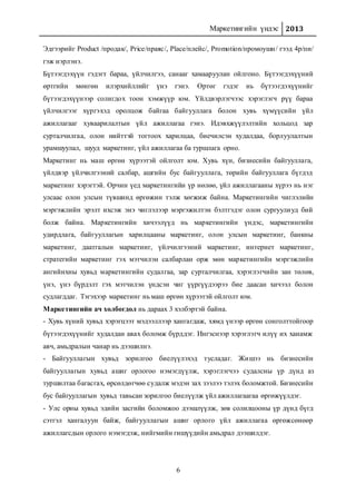 Маркетингийн үндэс 2013
6
Эдгээрийг Product /продак/, Price/праяс/, Place/плейс/, Promotion/промоушн/ гээд 4р/пи/
гэж нэрлэнэ.
Бүтээгдэхүүн гэдэгт бараа, үйлчилгээ, санааг хамааруулан ойлгоно. Бүтээгдэхүүний
өртгийн мөнгөн илэрхийллийг үнэ гэнэ. Өртөг гэдэг нь бүтээгдэхүүнийг
бүтээгдэхүүнээр солигдох тоон хэмжүүр юм. Үйлдвэрлэгчээс хэрэглэгч рүү бараа
үйлчилгээг хүргэхэд оролцож байгаа байгууллага болон хувь хүмүүсийн үйл
ажиллагааг хуваарилалтын үйл ажиллагаа гэнэ. Идэвхжүүлэлтийн хольцод зар
сурталчилгаа, олон нийттэй тогтоох харилцаа, биечилсэн худалдаа, борлуулалтын
урамшуулал, шууд маркетинг, үйл ажиллагаа ба туршлага орно.
Маркетинг нь маш өргөн хүрээтэй ойлголт юм. Хувь хүн, бизнесийн байгууллага,
үйлдвэр үйлчилгээний салбар, ашгийн бус байгууллага, төрийн байгууллага бүгдэд
маркетинг хэрэгтэй. Орчин үед маркетингийн үр нөлөө, үйл ажиллагааны хүрээ нь нэг
улсаас олон улсын түвшинд өргөжин тэлж хөгжиж байна. Маркетингийн чиглэлийн
мэргэжлийн эрэлт ихсэж энэ чиглэлээр мэргэжилтэн бэлтгэдэг олон сургуулиуд бий
болж байна. Маркетингийн хичээлүүд нь маркетингийн үндэс, маркетингийн
удирдлага, байгууллагын харилцааны маркетинг, олон улсын маркетинг, банкны
маркетинг, даатгалын маркетинг, үйлчилгээний маркетинг, интернет маркетинг,
стратегийн маркетинг гэх мэтчилэн салбарлан орж мөн маркетингийн мэргэжлийн
ангийнхны хувьд маркетингийн судалгаа, зар сурталчилгаа, хэрэглэгчийн зан төлөв,
үнэ, үнэ бүрдэлт гэх мэтчилэн үндсэн чиг үүргүүдээрээ бие даасан хичээл болон
судлагддаг. Тэгэхээр маркетинг нь маш өргөн хүрээтэй ойлголт юм.
Маркетингийн ач холбогдол нь дараах 3 хэлбэртэй байна.
- Хувь хүний хувьд хэрэгцээт мэдээллээр хангагдаж, хямд үнээр өргөн сонголттойгоор
бүтээгдэхүүнийг худалдан авах боломж бүрддэг. Ингэснээр хэрэглэгч илүү их ханамж
авч, амьдралын чанар нь дээшилнэ.
- Байгууллагын хувьд зорилгоо биелүүлэхэд тусладаг. Жишээ нь бизнесийн
байгууллагын хувьд ашиг орлогоо нэмэгдүүлж, хэрэглэгчээ судалсны үр дүнд аз
туршилтаа багасгах, өрсөлдөгчөө судалж мэдэн зах зээлээ тэлэх боломжтой. Бизнесийн
бус байгууллагын хувьд тавьсан зорилгоо биелүүлж үйл ажиллагаагаа өргөжүүлдэг.
- Улс орны хувьд эдийн засгийн боломжоо дээшлүүлж, зөв солилцооны үр дүнд бүгд
сэтгэл хангалуун байж, байгууллагын ашиг орлого үйл ажиллагаа өргөжсөнөөр
ажиллагсдын орлого нэмэгдэж, нийгмийн гишүүдийн амьдрал дээшилдэг.
 