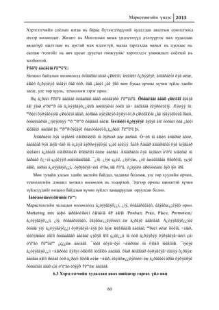 Маркетингийн үндэс 2013
60
Хэрэглэгчийн соёлын ялгаа нь бараа бүтээгдэхүүний худалдан авалтын сонголтонд
ихээр нөлөөлдөг. Жишээ нь Монголын казак үндэстнүүд дэлгүүрээс мах худалдан
авдаггүй шалтгаан нь цустай мах иддэггүй, малаа гаргахдаа махыг нь цуснаас нь
салгаж /толгойг нь авч цусыг дуустал гоожуулж/ хэрэглэдэг уламжлалт соёлтой нь
холбоотой.
Íºõöºë áàéäëûí íºëººëºë:
Нөхцөл байдлын нөлөөлөлд õóäàëäàí àâàõ çîðèëãî, íèéãìèéí õ¿ðýýëýë, àìüäðàëûí õýâ øèíæ,
áîäèò õ¿ðýýëýë íèéãýì öàã óóð, öàã ¿åèéí ¿éë ÿâö мөн бусад орчны хүчин зүйлс эдийн
засаг, улс төр хууль, технологи зэрэг орно.
ßíç á¿ðèéí íºõöºë áàéäàë õóäàëäàí àâàõ øèéäâýðò íºëººëäºã. Õóäàëäàí àâàõ çîðèëãî ãýäýã
áîë ÿìàð òºðëººð óã á¿òýýãäýõ¿¿íèéã àøèãëàõûí òóëä àâ÷ áàéãààã èëýðõèéëíý. Æèøýý íü:
ººðèéí õýðýãöýýíä çîðèóëàí àâàõ, áóñäàä áýëýãëýõ ãýñýí õî¸ð çîðèëãîòîé ¿åä ìýäýýëëèéã õàéõ,
õóâèëáàðûã ¿íýëýõäýý ººð ººðººð õàíääàã áàéíà. Íèéãìèéí õ¿ðýýëýë ãýäýã áîë òóõàéí öàã ¿åèéí
íèéãìèéí áàéäàë þì. ªºðººð õýëáýë õàæóóãèéí õ¿ì¿¿ñèéí íºëººëºë þì.
Àìüäðàëûí õýâ ìàÿãèéã òîäîðõîéëîõ íü õÿëáàð áèø áàéäàã. Ó÷èð íü áîäèò àìüäðàë àõóé,
áàéäëûã õýâ ìàÿã÷ëàõ íü ò¿âýã áýðõøýýëòýé ç¿éë áèëýý. Ìàêñ Âåáåð àìüäðàëûí õýâ ìàÿãààð
íèéãìèéí á¿ëãèéã òîäîðõîéëîõ îðîëäëîãî õèéæ áàéñàí. Àìüäðàëûí õýâ ìàÿãèéí òºðºë àíãèëàë íü
äàðààõ õ¿÷èí ç¿éëýýñ øàëòãààëäàã. ¯¿íä: ¿íýò ç¿éë, ¿íýëýìæ, ¿éë àæèëëàãàà ñîíèðõîë, үçýë
áîäîë, áàðàà á¿òýýãäýõ¿¿í, õýðýãëýã÷èéí õºðø, àíä íºõºä, ò¿ãýýëò áîðëóóëàëò ãýõ ìýò îðíî.
Мөн тухайн улсын эдийн засгийн байдал, чадавхи боломж, улс төр хуулийн орчин,
технологийн дэвшил хөгжил нөлөөлөх нь тодорхой. Эдгээр орчны шинжтэй хүчин
зүйлсүүдийг нөхцөл байдлын хүчин зүйлст хамааруулан оруулсан болно.
Ìàðêåòèíãèéí õîëüöûí íºëºº:
Маркетингийн хольцын нөлөөлөлд á¿òýýãäýõ¿¿í, ¿íý, õóâààðèëàëò, èäýâõæ¿¿ëýëò орно.
Marketing mix áóþó ìàðêåòèíãèéí õîëüöîä 4P áîëîõ /Product, Price, Place, Promotion,/
á¿òýýãäýõ¿¿í, ¿íý, õóâààðèëàëò, èäýâõæ¿¿ëýëòèéí èæ á¿ðäýë áàãòäàã. Á¿òýýãäýõ¿¿íèé
õóâüä ýíý á¿òýýãäýõ¿¿í õýðýãëýã÷äýä þó ãýæ îéëãîãääîã áàéäàë, ººðèéí øèíæ îíöëîã, ÷àíàð,
íèéöýìòãèé áîëîí õóâààãäàõ áàéäàë çýðýã îëîí ç¿éë¿¿ä íü òóñ á¿ðýýðýý õýðýãëýã÷äèéí çàí
òºëºâò íºëººëëºº ¿ç¿¿ëæ áàéäàã. ¯íèéã èõýâ÷ëýí ÷àíàðòàé íü õîëáîí îéëãîäîã. ¯íýòýé
á¿òýýãäýõ¿¿í ÷àíàðòàé ãýñýí òîãòñîí îéëãîëò áàéäàã. ßìàð ñóâãààð õýðýãëýã÷èääýý õ¿ðãýæ
áàéãàà áîëîí ñóâàã òóñ á¿ðèéí îíöëîã øèíæ ÷àíàð, èäýâõæ¿¿ëýëòèéí èæ á¿ðäëèéí àðãà õýðýãñýë
õóäàëäàí àâàõ çàí òºëºâò èõýýð íºëººëæ áàéäàã.
6.3 Хэрэглэгчийн худалдан авах шийдвэр гаргах үйл явц
 