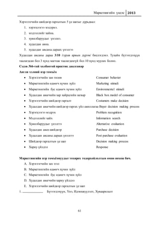 Маркетингийн үндэс 2013
61
Хэрэглэгчийн шийдвэр гаргалтын 5 үе шатыг дурьдвал:
1. хэрэгцээгээ мэдэрнэ.
2. мэдээллийг хайна.
3. хувилбаруудыг үнэлнэ.
4. худалдан авна.
5. худалдан авсаны дараах үнэлгээ
Худалдан авсаны дараа 3/10 /гурав арвын дүрэм/ биелэгдэнэ. Тухайн бүтээгдэхүүн
таалагдсан бол 3 хүнд магтаж таалагдахгүй бол 10 хүнд муулах болно.
Сэдэв №6-тай холбоотой практик даалгавар
Англи хэлний нэр томъёо
 Хэрэглэгчийн зан төлөв Consumer behavior
 Маркетингийн өдөөгч хүчин зүйл Marketing stimuli
 Маркетингийн бус өдөөгч хүчин зүйл Environmentel stimuli
 Худалдан авагчийн хар хайрцгийн загвар Black box model of consumer
 Хэрэглэгчийн шийдвэр гаргалт Costumers make decision
 Худалдан авагчийн шийдвэр гаргах үйл ажиллагаа Buyer decision making process
 Хэрэгцээгээ мэдрэх Problem recognition
 Мэдээллийг хайх Information search
 Хувилбаруудыг үнэлгээ Alternative evaluation
 Худалдан авах шийдвэр Purchase decision
 Худалдан авсаны дараах үнэлгээ Post purchase evaluation
 Шийдвэр гаргалтын үе шат Decision making process
 Хариу үйлдэл Response
Маркетингийн нэр томъёонуудыг тохирох тодорхойлолтын өмнө нөхөж бич.
A. Хэрэглэгчийн зах зээл
B. Маркетингийн өдөөгч хүчин зүйл
C. Маркетингийн бус өдөөгч хүчин зүйл
D. Худалдан авагчийн хариу үйлдэл
E. Хэрэглэгчийн шийдвэр гаргалтын үе шат
1. Бүтээгдэхүүн, Үнэ, Идэвхжүүлэлт, Хуваарилалт
 
