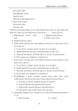 Маркетингийн үндэс 2013
63
Мэдээллийг хайна.
Хувилбаруудыг үнэлнэ.
Худалдан авна.
Худалдан авсаны дараах үнэлгээ
C. Хэрэгцээгээ мэдэрнэ.
Мэдээллийг хайна.
Худалдан авна.
5. Нийгэм соёл, Нөхцөл байдал, Сэтгэл зүйн, Орчны хүчин зүйлс, Улс төр, Эдийн засаг,
Технологи, Хууль эрх зүй, Орчны бусад хүчин зүйл нь ............. хүчин зүйл юм.
A. Маркетингийн өдөөгч хүчин
зүйл
B. Маркетингийн бус өдөөгч
C. Маркетингийн нөлөөлөл
D. Өдөөгч хүчин зүйлс
6. Хэрэглэгчийн худалдан авах төлөв байдалд нөлөөлөх сэтгэлзүйн хүчин зүйлст
аль нь орох вэ?
A. Сэдэл, ойлгоц, эзэмшил, үйлдэл, хандлага, итгэл үнэмшил
B. Хувийн шинжтэй хүчин зүйл, нийгмийн бүлгүүд, гэр бүл, соёл
C. Худалдан авах зорилго, нийгмийн хүрээлэл, цаг уур, цаг үеийн үйл явц
D. Бүтээгдэхүүн, үнэ, хуваарилалт, идэвхжүүлэлт
7. Хэрэглэгчийн худалдан авах төлөв байдалд нөлөөлөх нөхцөл байдлын хүчин
зүйлст аль нь орох вэ?
A. Сэдэл, ойлгоц, эзэмшил, үйлдэл, хандлага, итгэл үнэмшил
B. Хувийн шинжтэй хүчин зүйл, нийгмийн бүлгүүд, гэр бүл, соёл
C. Худалдан авах зорилго, нийгмийн хүрээлэл, цаг уур, цаг үеийн үйл явц
D. Бүтээгдэхүүн, үнэ, хуваарилалт, идэвхжүүлэлт
8. Ф.Герцбергийн 2 хүчин зүйлсийн онолоор эрүүл ахуйн хүчин зүйлст
А.Маслоугийн хэрэгцээний шатлалын онолын ямар хэрэгцээнүүд орох вэ?
A. Хүндлүүлэх хэрэгцээ, өөрийгөө хэрэгжүүлэх хэрэгцээ
B. Аюулгүй байдлын болон физиологийн хэрэгцээ
C. Физиологийн, аюулгүй байдлын, нийгмийн хэрэгцээ
D. Маслоугийн хэрэгцээний 5 шатлал бүгдээрээ орно.
9. Хүмүүсийн тодорхой мэдлэг эзэмшихэд сэтгэл зүйд гарч байгаа өөрчлөлтийг юу
гэх вэ?
A. Итгэл үнэмшил B. Эзэмшил
 