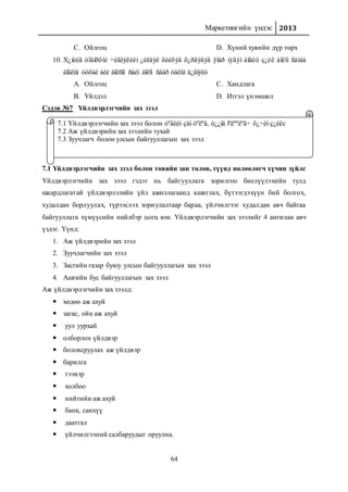 Маркетингийн үндэс 2013
64
C. Ойлгоц D. Хүний хувийн дүр төрх
10. Х¿íèéã òîäîðõîé ÷èãëýëèéí ¿éëäýë õèéõýä õ¿ðãýäýã ÿìàð íýãýí áîäèò ç¿éë áîëîí ñàíàà
áîäëûí òóõàé áèé áîëñîí ñàéí áîëîí ñààð òàëûí ä¿ãíýëò
A. Ойлгоц
B. Үйлдэл
C. Хандлага
D. Итгэл үнэмшил
Сэдэв №7 Үйлдвэрлэгчийн зах зээл
7.1 Үйлдвэрлэгчийн зах зээл болон төвийн зан төлөв, түүнд нөлөөлөгч хүчин зүйлс
Үйлдвэрлэгчийн зах зээл гэдэг нь байгууллага зорилгоо биелүүлэхийн тулд
шаардлагатай үйлдвэрлэлийн үйл ажиллагаанд ашиглах, бүтээгдэхүүн бий болгох,
худалдан борлуулах, түрээслэх зориулалтаар бараа, үйлчилгээг худалдан авч байгаа
байгууллага хүмүүсийн нийлбэр цогц юм. Үйлдвэрлэгчийн зах зээлийг 4 ангилан авч
үздэг. Үүнд:
1. Аж үйлдвэрийн зах зээл
2. Зуучлагчийн зах зээл
3. Засгийн газар буюу улсын байгууллагын зах зээл
4. Ашгийн бус байгууллагын зах зээл
Аж үйлдвэрлэгчийн зах зээлд:
 хөдөө аж ахуй
 загас, ойн аж ахуй
 уул уурхай
 олборлох үйлдвэр
 боловсруулах аж үйлдвэр
 барилга
 тээвэр
 холбоо
 нийтийн аж ахуй
 банк, санхүү
 даатгал
 үйлчилгээний салбаруудыг оруулна.
7.1 Үйлдвэрлэгчийн зах зээл болон òºâèéí çàí òºëºâ, ò¿¿íä íºëººëºã÷ õ¿÷èí ç¿éëс
7.2 Аж үйлдвэрийн зах зээлийн тухай
7.3 Зуучлагч болон улсын байгууллагын зах зээл
 
