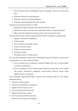 Маркетингийн үндэс 2013
67
 Эрэлт нь өргөн хэрэглээний барааны эрэлтээс хамаардаг. Эрэлт үнэ нь уян хатан
биш.
 Худалдан авагчид нь илүү мэргэшсэн
 Худалдан авагчид нь төвлөрч байршсан.
 Худалдан авах шийдвэрийг бүлгээрээ гаргадаг.
Худалдан авах үйл ажиллагааны 3 хэлбэр:
1. Өөрчлөлтгүй давтан худалдан авах /урьдны захиалгын дагуу/
2. Өөрчлөлттэй давтан худалдан авах /захиалгадаа ямар нэг өөрчлөлт оруулах/
3. Шинэ зорилтыг шийдвэрлэх худалдан авалт /анх удаа худалдан авах/
Анх удаа бүтээгдэхүүн авахдаа дараах зүйлсийг судалж тодорхойлох шаардлагатай.
1. Барааны техникийн тодорхойлолт
2. Үнийн хязгаар
3. Бэлтгэн нийлүүлэх хугацаа, нөхцөл
4. Техник тооцооны нөхцөл
5. Төлбөр тооцооны нөхцөл
6. Захиалгын хэмжээ
7. Боломжтой, шилдэг нийлүүлэгчид
Нэг удаа бүрэн байдлаар худалдан авах шийдвэрийг гаргахыг иж бүрэн худалдан авах
үйл ажиллагаа гэнэ. Энэ нь хоёр хэлбэртэй.
1. Бэлтгэн нийлүүлэгч нь хоорондоо холбоотой барааг бүлгээр нь хэрэгслүүдийг
нь хамтад нь борлуулдаг.
2. Бэлтгэн нийлүүлэгч нь үйл ажиллагаагаа тасралтгүй явуулахын тулд нөөцийг
бий болгох, зохицуулах, хуваарилах, хэрэглэгчийн хэрэгцээг хангах бусад
үүргийг хамтад нь худалддаг.
Аж үйлдвэрийн зориулалттай барааг худалдан авах шийдвэр гаргах үе шат дараах
байдалтай байдаг.
1. Асуудлыг ойлгож ухаарах
2. Хэрэгцээгээ ерөнхийлөн тодорхойлох
3. Барааны шинж чанарыг үнэлэх
4. Бэлтгэн нийлүүлэгчийг эрж хайх
5. Нийлүүлэлтийг асууж лавлах
6. Бэлтгэн нийлүүлэгчийг сонгож авах
7. Захиалгыг өгөх журмыг боловсруулах
 