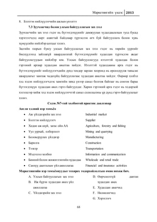 Маркетингийн үндэс 2013
68
8. Бэлтгэн нийлүүлэгчийн ажлын үнэлгээ
7.3 Зуучлагчид болон улсын байгууллагын зах зээл
Зуучлагчийн зах зээл гэдэг нь бүтээгдэхүүнийг дамжуулан худалдаалахын тулд бусад
хэрэглэгчдэд өөрт ашигтай байдлаар түрээслэн өгч буй байгууллага болон хувь
хүмүүсийн нийлбэр цогцыг хэлнэ.
Засгийн газрын буюу улсын байгууллагын зах зээл гэдэг нь төрийн үүргийг
биелүүлэхэд зайлшгүй шаардлагатай бүтээгдэхүүнийг худалдан түрээслэн авдаг
байгууллагуудын нийлбэр юм. Улсын байгууллагууд нээлттэй худалдаа болон
гэрээний аргаар худалдан авалтаа хийдэг. Нээлттэй худалдааны арга гэдэг нь
бүтээгдэхүүнийг нийлүүлэгчдийн дунд тендер зарлан хооронд нь өрсөлдүүлж тавьсан
шаардлагыг хангаж чадахуйц байгууллагаас худалдан авалтаа хийдэг. Өөрөөр хэлбэл
хэд хэдэн нийлүүлэгчдээс хамгийн хямд үнээр санал болгож байгааг нь сонгон бараа
бүтээгдэхүүн худалдан авах гэрээ байгуулдаг. Харин гэрээний арга гэдэг нь тодорхой
хэлэлцээр хийж хэд хэдэн нийлүүлэгчтэй санал солилцсоны үр дүнд гэрээ байгуулахыг
хэлнэ.
Сэдэв №7-тай холбоотой практик даалгавар
Англи хэлний нэр томъёо
 Аж үйлдвэрийн зах зээл Industrial market
 Бэлтгэн нийлүүлэгч Supplier
 Хөдөө аж ахуй, загас ойн АА Agriculture, forestry and fishing
 Уул уурхай, олборлолт Mining and quarrying
 Боловсруулах үйлдвэр Manufacturing
 Барилга Construction
 Тээвэр Transportation
 Мэдээлэл холбоо Information and communication
 Бөөний болон жижиглэнгийн худалдаа Wholesale and retail trade
 Санхүү даатгалын үйл ажиллагаа Financial and insurance activities
Маркетингийн нэр томъёонуудыг тохирох тодорхойлолтын өмнө нөхөж бич.
A. Улсын байгууллагын зах зээл
B. Иж бүрэн худалдан авах үйл
ажиллагаа
C. Үйлдвэрийн зах зээл
D. Өөрчлөлтгүй давтан
худалдан авах
E. Худалдан авагчид
F. Нөлөөлөгчид
G. Хэрэглэгч
 