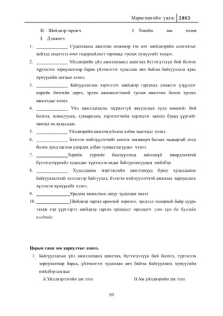 Маркетингийн үндэс 2013
69
H. Шийдвэр гаргагч
I. Дэмжигч
J. Төвийн зан төлөв
1. ______________ Судалгааны ажилтан инженер гэх мэт шийдвэрийн сонголтыг
хийхэд мэдээлэл өгөх тодорхойлолт гаргахад туслах хүмүүсийг хэлдэг.
2. ______________ Үйлдвэрийн үйл ажиллагаанд ашиглах бүтээгдэхүүн бий болгох
түрээслэх зориулалтаар бараа үйлчилгээг худалдан авч байгаа байгууллага хувь
хүмүүсийн цогцыг хэлнэ.
3. ______________ Байгууллагын хэрэглэгч шийдвэр гаргахад дэмжлэг үзүүлдэг
нарийн бичгийн дарга, эрдэм шинжилгээний туслах ажилчин болон туслах
ажилчдыг хэлнэ.
4. ______________ Үйл ажиллагаагаа тасралтгүй явуулахын тулд нөөцийг бий
болгох, зохицуулах, хуваарилах, хэрэглэгчийн хэрэгцээг хангах бусад үүргийг
хамтад нь худалддаг.
5. ______________ Үйлдвэрийн ажилчид болон албан хаагчдыг хэлнэ.
6. ______________ Бэлтгэн нийлүүлэгчийг сонгох зөвшөөрч батлах чадвартай дээд
болон дунд шатны удирдах албан тушаалтануудыг хэлнэ.
7. Төрийн үүргийг биелүүлэхэд зайлшгүй шаардлагатай
бүтээгдэхүүнийг худалдан түрээслэн авдаг байгууллагуудын нийлбэр
8. ______________ Худалдааны мэргэжлийн ажилтанууд буюу худалдааны
байгууллагатай хэлэлцээр байгуулах, бэлтгэн нийлүүлэгчтэй ажиллах хариуцлага
хүлээсэн хүмүүсийг хэлнэ.
9. Урьдны захиалгын дагуу худалдан авалт
10. Шийдвэр гаргах ерөнхий зорилго, эрсдэлд тодорхой байр суурь
эзэлж тэр үүргээрээ шийдвэр гаргах процесст оролцогч хувь хүн ба бүлгийн
нэгдлийг
Цорын ганц зөв хариултыг сонго.
1. Байгууллагын үйл ажиллагаанд ашиглах, бүтээгдэхүүн бий болгох, түрээслэх
зориулалтаар бараа, үйлчилгээг худалдан авч байгаа байгууллага хүмүүсийн
нийлбэр цогцыг
A.Үйлдвэрлэгчйн зах зээл B.Аж үйлдвэрийн зах зээл
 