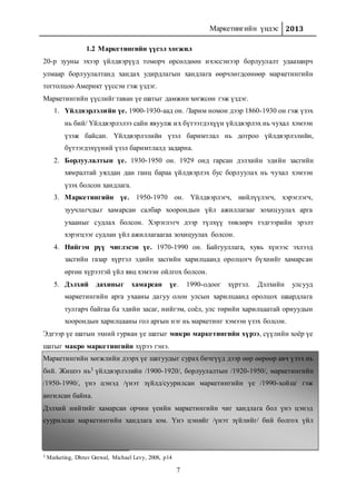 Маркетингийн үндэс 2013
7
1.2 Маркетингийн үүсэл хөгжил
20-р зууны эхээр үйлдвэрүүд томорч өрсөлдөөн ихэссэнээр борлуулалт удааширч
улмаар борлуулалтанд хандах удирдлагын хандлага өөрчлөгдсөнөөр маркетингийн
тогтолцоо Америкт үүссэн гэж үздэг.
Маркетингийн үүслийг таван үе шатыг дамжин хөгжсөн гэж үздэг.
1. Үйлдвэрлэлийн үе. 1900-1930-аад он. /Зарим номон дээр 1860-1930 он гэж үзэх
нь бий/ Үйлдвэрлэлээ сайн явуулж их бүтээгдэхүүн үйлдвэрлэх нь чухал хэмээн
үзэж байсан. Үйлдвэрлэлийн үзэл баримтлал нь дотроо үйлдвэрлэлийн,
бүтээгдэхүүний үзэл баримтлалд задарна.
2. Борлуулалтын үе. 1930-1950 он. 1929 онд гарсан дэлхийн эдийн засгийн
хямралтай уялдан дан ганц бараа үйлдвэрлэх бус борлуулах нь чухал хэмээн
үзэх болсон хандлага.
3. Маркетингийн үе. 1950-1970 он. Үйлдвэрлэгч, нийлүүлэгч, хэрэглэгч,
зуучлагчдыг хамарсан салбар хоорондын үйл ажиллагааг зохицуулах арга
ухааныг судлах болсон. Хэрэглэгч дээр түлхүү төвлөрч тэдгээрийн эрэлт
хэрэгцээг судлан үйл ажиллагаагаа зохицуулах болсон.
4. Нийгэм рүү чиглэсэн үе. 1970-1990 он. Байгууллага, хувь хүнээс эхлээд
засгийн газар хүртэл эдийн засгийн харилцаанд оролцогч бүхнийг хамарсан
өргөн хүрээтэй үйл явц хэмээн ойлгох болсон.
5. Дэлхий дахиныг хамарсан үе. 1990-одоог хүртэл. Дэлхийн улсууд
маркетингийн арга ухааны дагуу олон улсын харилцаанд оролцох шаардлага
тулгарч байгаа ба эдийн засаг, нийгэм, соёл, улс төрийн харилцаатай орнуудын
хоорондын харилцааны гол аргын нэг нь маркетинг хэмээн үзэх болсон.
Эдгээр үе шатын эхний гурван үе шатыг микро маркетингийн хүрээ, сүүлийн хоёр үе
шатыг макро маркетингийн хүрээ гэнэ.
Маркетингийн хөгжлийн дээрх үе шатуудыг сурах бичгүүд дээр өөр өөрөөр авч үзэх нь
бий. Жишээ нь3 үйлдвэрлэлийн /1900-1920/, борлуулалтын /1920-1950/, маркетингийн
/1950-1990/, үнэ цэнэд /үнэт зүйлд/суурилсан маркетингийн үе /1990-хойш/ гэж
ангилсан байна.
Дэлхий нийтийг хамарсан орчин үеийн маркетингийн чиг хандлага бол үнэ цэнэд
суурилсан маркетингийн хандлага юм. Үнэ цэнийг /үнэт зүйлийг/ бий болгох үйл
3 Marketing, Dhruv Grewal, Michael Levy, 2008, p14
 