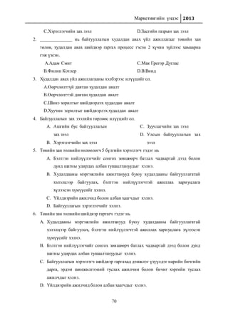 Маркетингийн үндэс 2013
70
C.Хэрэглэгчийн зах зээл D.Засгийн газрын зах зээл
2. ______________ нь байгууллагын худалдан авах үйл ажиллагааг төвийн зан
төлөв, худалдан авах шийдвэр гаргах процесс гэсэн 2 хүчин зүйлээс хамаарна
гэж үзсэн.
A.Адам Смит
B.Филип Котлер
C.Мак Грегор Дуглас
D.В.Винд
3. Худалдан авах үйл ажиллагааны хэлбэрээс илүүцийг ол.
A.Өөрчлөлтгүй давтан худалдан авалт
B.Өөрчлөлттэй давтан худалдан авалт
C.Шинэ зорилтыг шийдвэрлэх худалдан авалт
D.Хуучин зорилтыг шийдвэрлэх худалдан авалт
4. Байгууллагын зах зээлийн төрлөөс илүүцийг ол.
A. Ашгийн бус байгууллагын
зах зээл
B. Хэрэглэгчийн зах зээл
C. Зуучлагчийн зах зээл
D. Улсын байгууллагын зах
зээл
5. Төвийн зан төлвийн нөлөөлөгч 5 бүлгийн хэрэглэгч гэдэг нь
A. Бэлтгэн нийлүүлэгчийг сонгох зөвшөөрч батлах чадвартай дээд болон
дунд шатны удирдах албан тушаалтануудыг хэлнэ.
B. Худалдааны мэргэжлийн ажилтанууд буюу худалдааны байгууллагатай
хэлэлцээр байгуулах, бэлтгэн нийлүүлэгчтэй ажиллах хариуцлага
хүлээсэн хүмүүсийг хэлнэ.
C. Үйлдвэрийн ажилчид болон албан хаагчдыг хэлнэ.
D. Байгууллагын хэрэглэгчийг хэлнэ.
6. Төвийн зан төлвийн шийдвэр гаргагч гэдэг нь
A. Худалдааны мэргэжлийн ажилтанууд буюу худалдааны байгууллагатай
хэлэлцээр байгуулах, бэлтгэн нийлүүлэгчтэй ажиллах хариуцлага хүлээсэн
хүмүүсийг хэлнэ.
B. Бэлтгэн нийлүүлэгчийг сонгох зөвшөөрч батлах чадвартай дээд болон дунд
шатны удирдах албан тушаалтануудыг хэлнэ.
C. Байгууллагын хэрэглэгч шийдвэр гаргахад дэмжлэг үзүүлдэг нарийн бичгийн
дарга, эрдэм шинжилгээний туслах ажилчин болон бичиг хэргийн туслах
ажилчдыг хэлнэ.
D. Үйлдвэрийн ажилчид болон албан хаагчдыг хэлнэ.
 