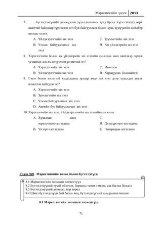 Маркетингийн үндэс 2013
71
7. .........бүтээгдэхүүнийг дамжуулан худалдаалахын тулд бусад хэрэглэгчдэд өөрт
ашигтай байдлаар түрээслэн өгч буй байгууллага болон хувь хүмүүсийн нийлбэр
цогцыг хэлнэ.
A. Үйлдвэрлэгчийн зах зээл
B. Улсын байгууллагын зах
зээл
C. Зуучлагчийн зах зээл
D. Аж үйлдвэрийн зах зээл
8. Хэрэглэгчийн болон аж үйлдвэрийн зах зээлийн худалдан авах шийдвэр гаргах
үе шатын аль нь илүү олон үе шаттай вэ?
A. Хэрэглэгчийн зах зээл
B. Үйлдвэрлэгчийн зах зээл
C. Ижилхэн
D. Харьцуулах боломжгүй
9. Гэрээ болон нээлттэй худалдааны аргаар ямар зах зээл дээр худалдан авалт
ихэвчлэн хийгддэг вэ?
A. Хэрэглэгчийн зах зээл
B. Зуучлагчийн зах зээл
C. Улсын байгууллагын зах зээл
D. Ашгийн бус байгууллагын зах зээл
10. Хэрэглэгчийн зах зээл, үйлдвэрлэгчийн зах зээлийн гол ялгаа
A. Худалдан авах
зорилгоороо ялгагдана
B. Үнээрээ ялгагдана
C.
D. Дэлгүүрээрээ ялгагдана
E. Чанараараа ялгагдана
Сэдэв №8 Маркетингийн хольц болон бүтээгдэхүүн
8.1 Маркетингийн хольцын элементүүд
8.1 Маркетингийн хольцын элементүүд
8.2 Бүтээгдэхүүний тухай ойлголт, барааны таних тэмдэг, сав баглаа боодол
8.3 Бүтээгдэхүүний ангилал, нэр төрөл
8.4 Шинэ бүтээгдэхүүн бий болох явц, бүтээгдэхүүний амьдралын мөчлөг
 