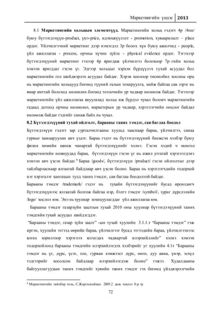 Маркетингийн үндэс 2013
72
8.1 Маркетингийн хольцын элементүүд. Маркетингийн хольц гэдэгт 4р /4пи/
буюу бүтээгдэхүүн-product, үнэ-price, идэвхжүүлэлт - promotion, хуваарилалт – place
ордог. Үйлчилгээний маркетинг дээр нэмэгдэл 3р болох хүн буюу ажилчид - people,
үйл ажиллагаа - process, орчны хүчин зүйлс - physical evidence ордог. Тэгэхээр
бүтээгдэхүүний маркетинг гэхээр 4р яригдаж үйлчилгээ болохоор 7р–гийн хольц
хэмээн яригддаг гэсэн үг. Эдгээр хольцыг хэрхэн бүрдүүлэх тухай асуудал бол
маркетингийн гол шийдвэрлэх асуудал байдаг. Хэрэв хоолоор төсөөлбөл хоолны орц
нь маркетингийн хольцууд бөгөөд түүний галын тохируулга, хийж байгаа сав зэрэг нь
ямар амттай болоход нөлөөлөх бөгөөд тогоочийн ур чадвар нөлөөлж байдаг. Тэгэхээр
маркетингийн үйл ажиллагаа явуулахад хольц иж бүрдэл чухал боловч маркетингийн
гадаад дотоод орчны нөлөөлөл, маркетерын ур чадвар, хэрэглэгчийн онцлог байдал
нөлөөлж байдаг гэдгийг санаж байх нь чухал.
8.2 Бүтээгдэхүүний тухай ойлголт, барааны таних тэмдэг, сав баглаа боодол
Бүтээгдэхүүн гэдэгт зар сурталчилгааны хуульд зааснаар бараа, үйлчилгээ, санаа
гурвыг хамааруулан авч үздэг. Бараа гэдэг нь бүтээгдэхүүний биежсэн хэлбэр буюу
физик химийн шинж чанартай бүтээгдэхүүнийг хэлнэ. Гэсэн хэдий ч монгол
маркетингийн номнуудад бараа, бүтээгдэхүүн гэсэн үг нь ижил утгатай хэрэглэгдэнэ
хэмээн авч үзсэн байдаг.9 Бараа /goods/, бүтээгдэхүүн /product/ гэсэн ойлголтыг дээр
тайлбарласнаар ялгаатай байдлаар авч үзсэн болно. Бараа нь хэрэглэгчдийн тодорхой
нэг хэрэгцээг хангахын тулд таних тэмдэг, сав баглаа боодолтой байдаг.
Барааны тэмдэг /trademark/ гэдэг нь тухайн бүтээгдэхүүнийг бусад өрсөлдөгч
бүтээгдэхүүнээс ялгаатай болгож байгаа нэр, бэлгэ тэмдэг /symbol/, зураг дүрслэлийн
/logo/ хослол юм. Энэ нь хуулиар зохицуулагддаг үйл ажиллагаа юм.
Барааны тэмдэг газарзүйн заалтын тухай 2010 оны хуулиар бүтээгдэхүүний таних
тэмдгийн тухай асуудал шийдэгддэг.
“Барааны тэмдэг, газар зүйн заалт” -ын тухай хуулийн 3.1.1.т “барааны тэмдэг” гэж
иргэн, хуулийн этгээд өөрийн бараа, үйлчилгээг бусад этгээдийн бараа, үйлчилгээнээс
ялгах зорилгоор хэрэглэх ялгагдах чадвартай илэрхийллийг” хэлнэ хэмээн
тодорхойлоод барааны тэмдгийн илэрхийлэгдэх хэлбэрийг уг хуулийн 4.1т “Барааны
тэмдэг нь үг, дүрс, үсэг, тоо, гурван хэмжээст дүрс, өнгө, дуу авиа, үнэр, эсхүл
тэдгээрийг хосолсон байдлаар илэрхийлэгдэж болно” гэжээ. Худалдааны
байгууллагуудын таних тэмдгийг хувийн таних тэмдэг гэх бөгөөд үйлдвэрлэгчийн
9 Маркетингийн тайлбар толь, С.Жаргалсайхан. 2005.2 дахь хэвлэл 8-р ху
 
