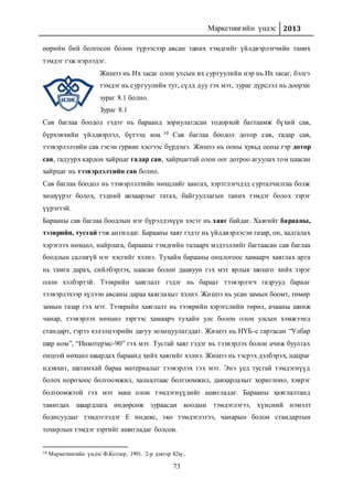 Маркетингийн үндэс 2013
73
өөрийн бий болгосон болон түрээсээр авсан таних тэмдгийг үйлдвэрлэгчийн таних
тэмдэг гэж нэрлэдэг.
Жишээ нь Их засаг олон улсын их сургуулийн нэр нь Их засаг, бэлгэ
тэмдэг нь сургуулийн туг, сүлд дуу гэх мэт, зураг дүрслэл нь доорхи
зураг 8.1 болно.
Зураг 8.1
Сав баглаа боодол гэдэг нь бараанд зориулагдсан тодорхой багтаамж бүхий сав,
бүрхэвчийн үйлдвэрлэл, бүтээц юм. 10 Сав баглаа боодол дотор сав, гадар сав,
тээвэрлэлтийн сав гэсэн гурван хэсгээс бүрдэнэ. Жишээ нь ооны хувьд ооны гэр дотор
сав, гадуурх кардон хайрцаг гадар сав, хайрцагтай олон оог дотроо агуулах том цаасан
хайрцаг нь тээвэрлэлтийн сав болно.
Сав баглаа боодол нь тээвэрлэлтийн нөхцлийг хангах, хэрэглэгчдэд сурталчилгаа болж
хөшүүрэг болох, тэдний анхаарлыг татах, байгууллагын таних тэмдэг болох зэрэг
үүрэгтэй.
Барааны сав баглаа боодлын нэг бүрэлдэхүүн хэсэг нь хаяг байдаг. Хаягийг барааны,
тээврийн, тусгай гэж ангилдаг. Барааны хаяг гэдэг нь үйлдвэрлэсэн газар, он, хадгалах
хэрэглэх нөхцөл, найрлага, барааны тэмдгийн талаарх мэдээллийг багтаасан сав баглаа
боодлын салшгүй нэг хэсгийг хэлнэ. Тухайн барааны онцлогоос хамаарч хаяглах арга
нь тамга дарах, сийлбэрлэх, цаасан болон даавуун гэх мэт ярлык шошго хийх зэрэг
олон хэлбэртэй. Тээврийн хаяглалт гэдэг нь барааг тээвэрлэгч газрууд барааг
тээвэрлэхээр хүлээн авсаны дараа хаяглахыг хэлнэ. Жишээ нь усан замын боомт, төмөр
замын газар гэх мэт. Тээврийн хаяглалт нь тээврийн хэрэгслийн төрөл, ачааны шинж
чанар, тээвэрлэх нөхцөл зэргээс хамаарч тухайн улс болон олон улсын хэмжээнд
стандарт, гэрээ хэлэлцээрийн дагуу зохицуулагддаг. Жишээ нь НҮБ-с гаргасан “Улбар
шар ном”, “Инкотермс-90” гэх мэт. Тусгай хаяг гэдэг нь тээвэрлэх болон ачиж буулгах
онцгой нөхцөл шаардах бараанд хийх хаягийг хэлнэ. Жишээ нь тэсрэх дэлбэрэх, цацраг
идэвхит, шатамхай бараа материалыг тээвэрлэх гэх мэт. Энэ үед тусгай тэмдэгнүүд
болох норохоос болгоомжил, халаалтаас болгоомжил, давхарлахыг хориглоно, хэврэг
болгоомжтой гэх мэт маш олон тэмдэгнүүдийг ашигладаг. Барааны хаяглалтанд
тавигдах шаардлага өндөрсөж зураасан коодын тэмдэглэгээ, хүнсний нэмэлт
бодисуудыг тэмдэглэдэг Е индекс, эко тэмдэглэгээ, чанарын болон стандартын
тохирлын тэмдэг зэргийг ашигладаг болсон.
10 Маркетингийн үндэс Ф.Котлер, 1991. 2-р дэвтэр 82ху,
 