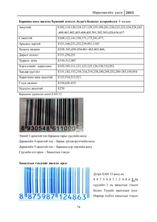 Маркетингийн үндэс 2013
74
Барааны коод шалгах:Хүнсний нэмэлт, будагч бодисыг илэрхийлдэг Е индекс
Аюултай Е102,110,120,124,127,129,155,180,201,220,222,223,224,228,242
,400,401,402,403,404,405,501,502,503,620,636,637
Сэжигтэй E104,122,141,150,171,173,241,477,
Арьсанд хортой E151,160,231,232,239,951,1105
Ходоод өвдөнө E338-343,450-454,461-463,465,466,
Даралт ихэснэ E151,250,251
Тууралт өгнө E310-312,907
Хэрэглэхийг хориглоно E103,105,111,121,123,125,126,130,152,952
Хавдар үүсгэнэ E131,142,153,210-216,219,230,240,249,252,280-283,330,954
Хориглоно маш аюултай E123,510,513,527,
Гэдэс өвдөнө E154,626-635
Хүүхдэд аюултай Е270
Барааны зураасан коод ЕАН 13
Эхний 3 оронтой тоо барааны гарал үүслийн коод
Дараагийн 4 оронтой тоо – барааг үйлдвэрлэгчийн коод
Дараагийн 5 оронтой тоо – барааны нэр төрлийн коод
Сүүлийн нэг орон – Хяналтын тэмдэг
Хяналтын тэмдгийг шалгах арга:
Дээрх ЕАН 13 коод нь
8 8 7 5 9 8 7 1 2 4 8 6 3 ба
сүүлийн 3 нь хяналтын тэмдэг
болно. Үүнийг шалгахын тулд:
Өөрөөр хэлбэл хяналтын тэмдэг
 